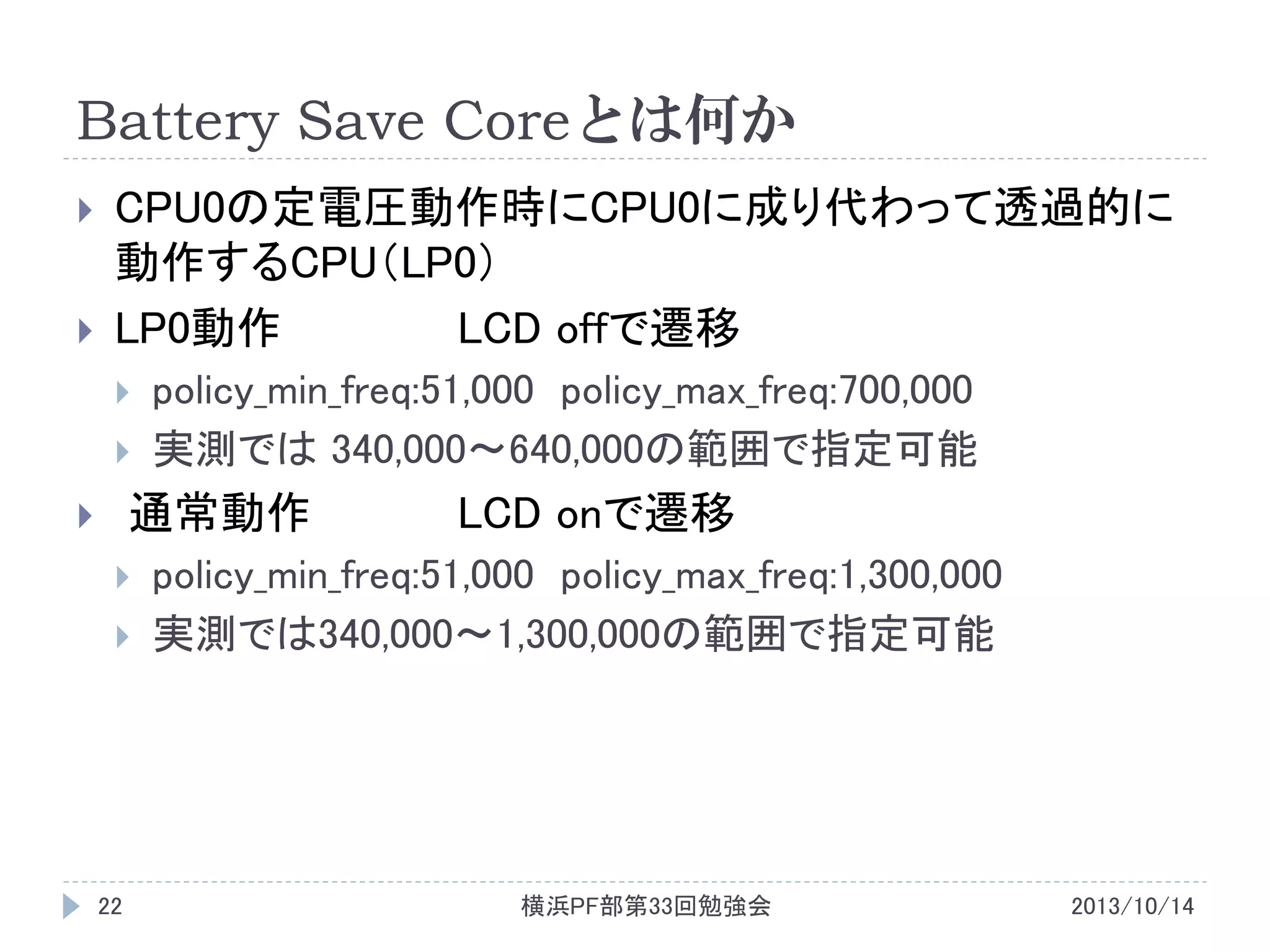 Battery Save Coreとは何か



CPU0の定電圧動作時にCPU0に成り代わって透過的に
動作するCPU（LP0）
LP0動作
LCD offで遷移



policy_min_freq:51,000 policy_max_freq:700,000
実測では 340,000～640,000の範囲で指定可能

通常動作






22

LCD onで遷移

policy_min_freq:51,000 policy_max_freq:1,300,000
実測では340,000～1,300,000の範囲で指定可能

横浜PF部第33回勉強会

2013/10/14

 
