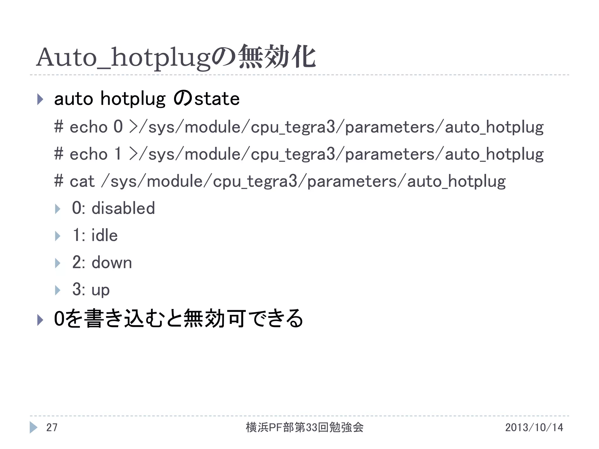 Auto_hotplugの無効化


auto hotplug のstate
# echo 0 >/sys/module/cpu_tegra3/parameters/auto_hotplug
# echo 1 >/sys/module/cpu_tegra3/parameters/auto_hotplug
# cat /sys/module/cpu_tegra3/parameters/auto_hotplug
 0: disabled
 1: idle
 2: down
 3: up



0を書き込むと無効可できる

27

横浜PF部第33回勉強会

2013/10/14

 