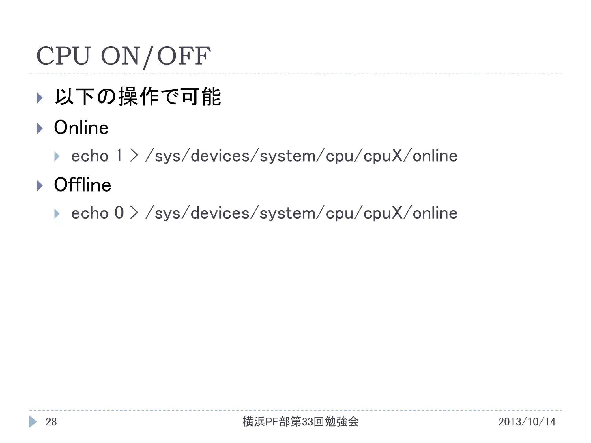 CPU ON/OFF



以下の操作で可能
Online




echo 1 > /sys/devices/system/cpu/cpuX/online

Offline


28

echo 0 > /sys/devices/system/cpu/cpuX/online

横浜PF部第33回勉強会

2013/10/14

 