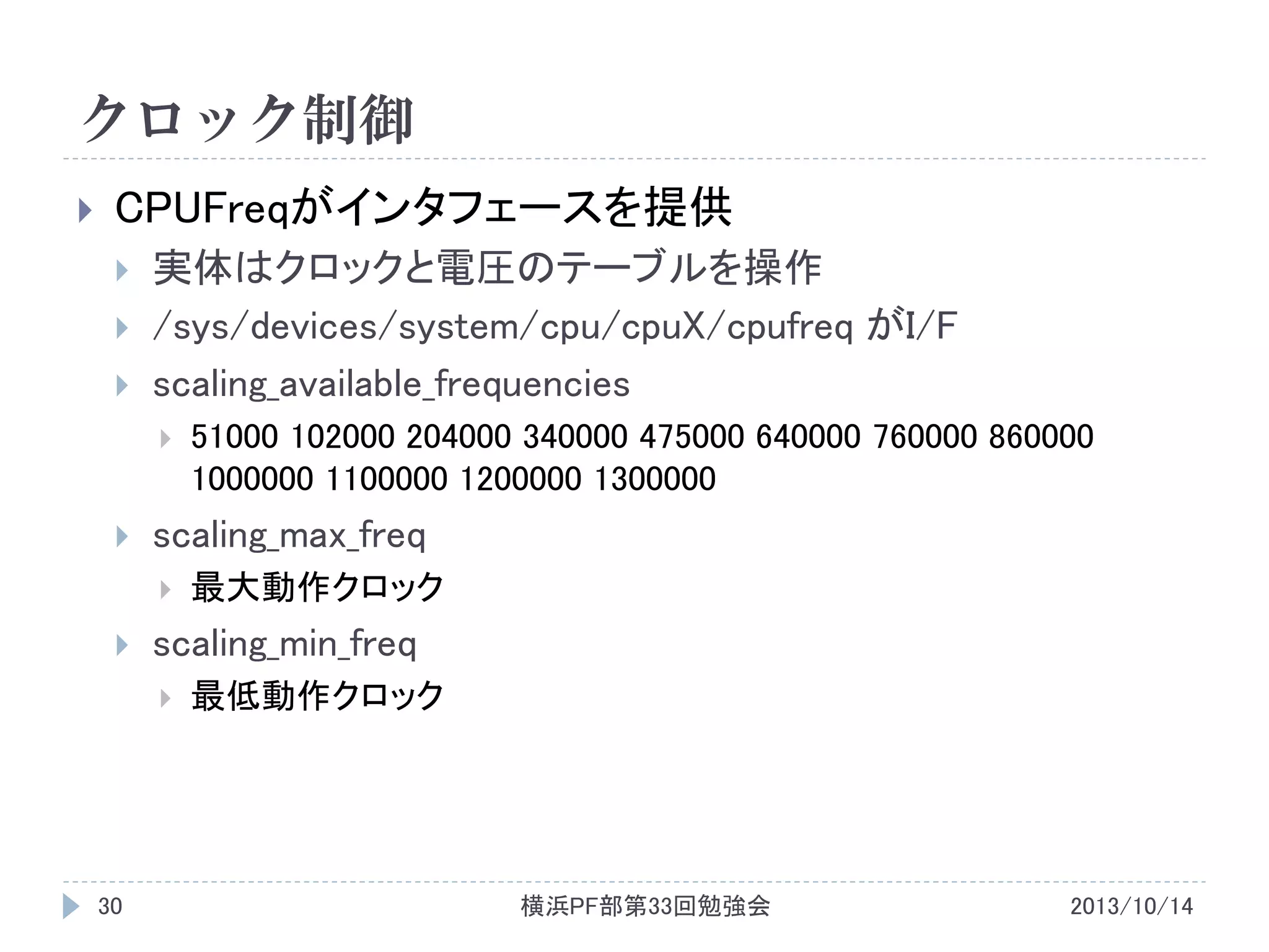 クロック制御


CPUFreqがインタフェースを提供




実体はクロックと電圧のテーブルを操作
/sys/devices/system/cpu/cpuX/cpufreq がI/F
scaling_available_frequencies




scaling_max_freq




最大動作クロック

scaling_min_freq


30

51000 102000 204000 340000 475000 640000 760000 860000
1000000 1100000 1200000 1300000

最低動作クロック

横浜PF部第33回勉強会

2013/10/14

 