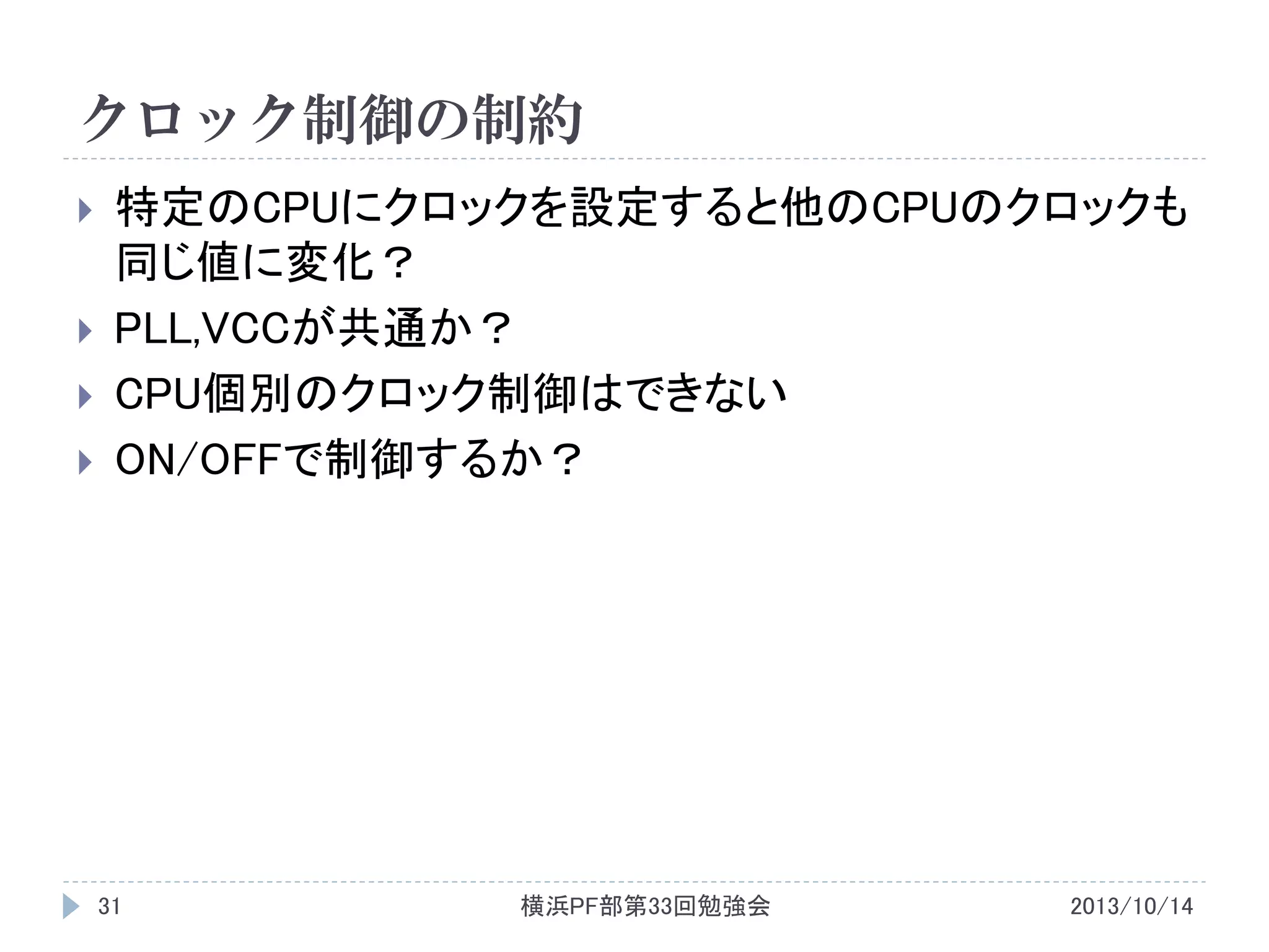 クロック制御の制約





特定のCPUにクロックを設定すると他のCPUのクロックも
同じ値に変化？
PLL,VCCが共通か？
CPU個別のクロック制御はできない
ON/OFFで制御するか？

31

横浜PF部第33回勉強会

2013/10/14

 