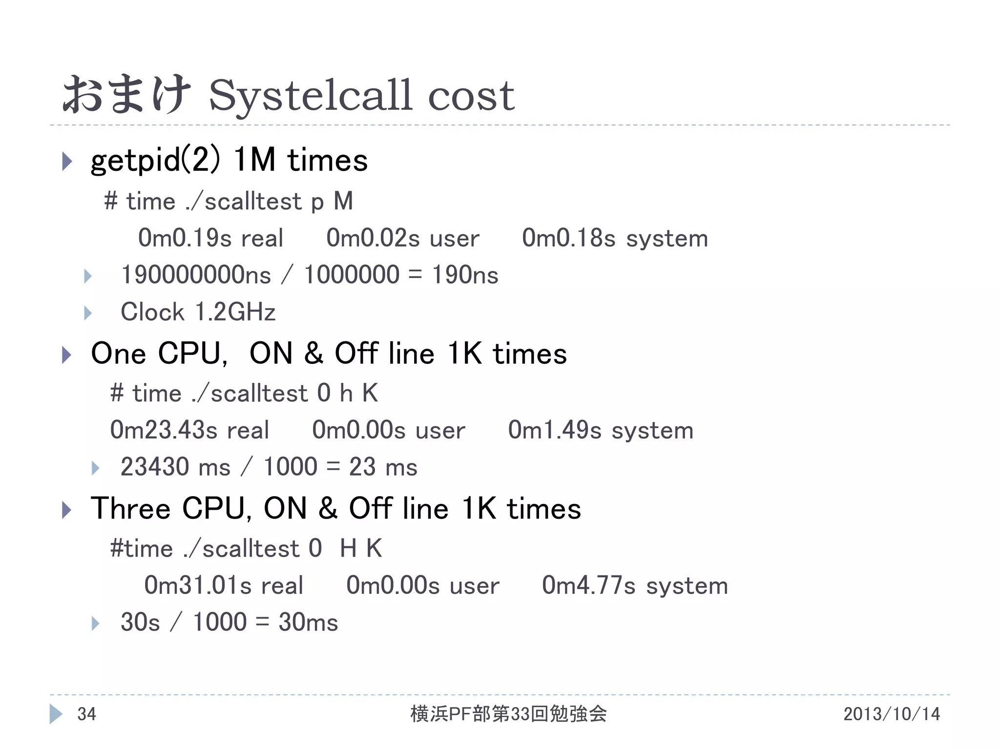 おまけ Systelcall cost


getpid(2) 1M times





One CPU, ON & Off line 1K times





# time ./scalltest p M
0m0.19s real
0m0.02s user
0m0.18s system
190000000ns / 1000000 = 190ns
Clock 1.2GHz
# time ./scalltest 0 h K
0m23.43s real
0m0.00s user
23430 ms / 1000 = 23 ms

0m1.49s system

Three CPU, ON & Off line 1K times



34

#time ./scalltest 0 H K
0m31.01s real
0m0.00s user
30s / 1000 = 30ms

0m4.77s system

横浜PF部第33回勉強会

2013/10/14

 
