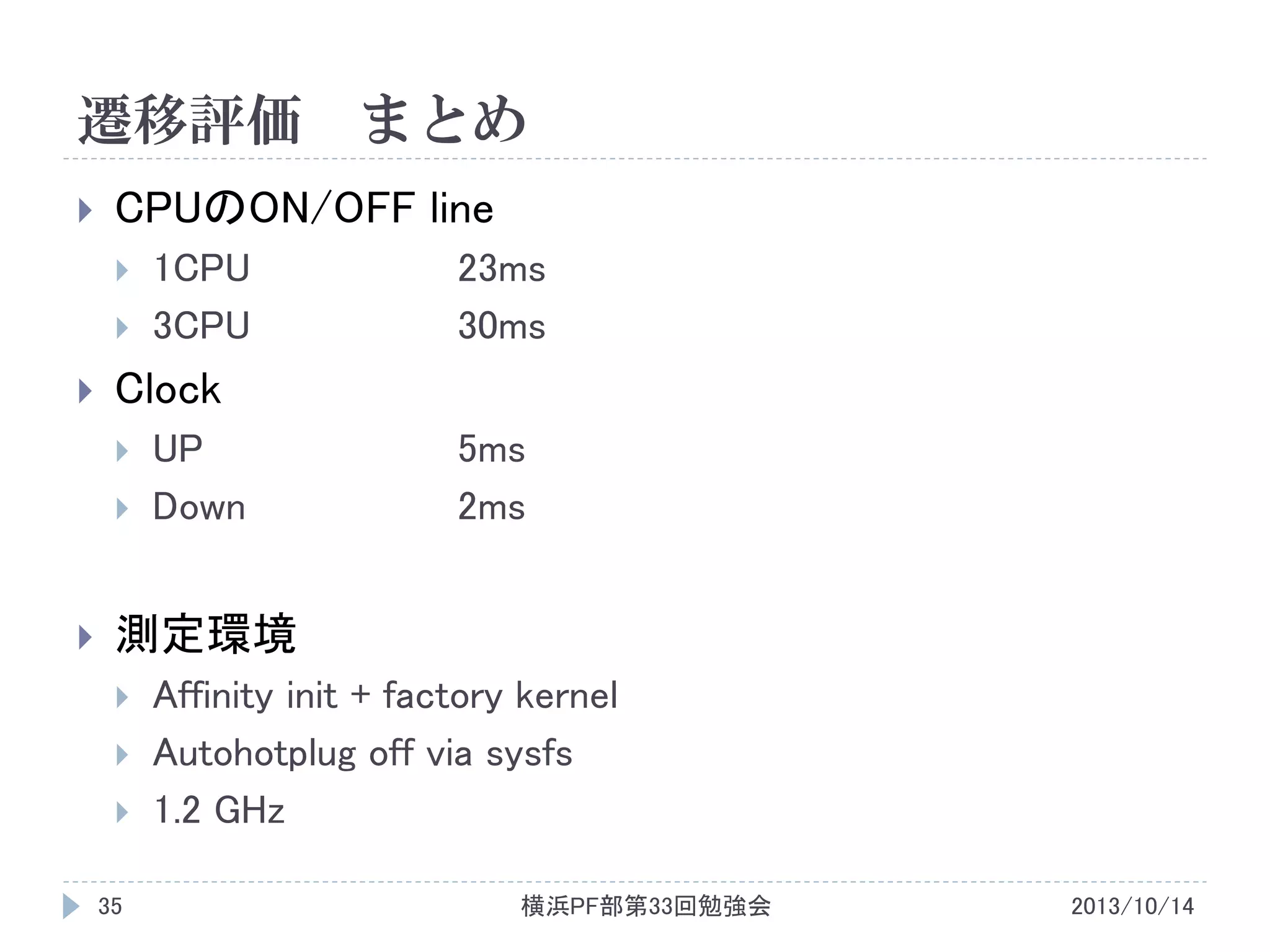 遷移評価


CPUのON/OFF line





1CPU
3CPU

23ms
30ms

Clock





まとめ

UP
Down

5ms
2ms

測定環境



35

Affinity init + factory kernel
Autohotplug off via sysfs
1.2 GHz
横浜PF部第33回勉強会

2013/10/14

 