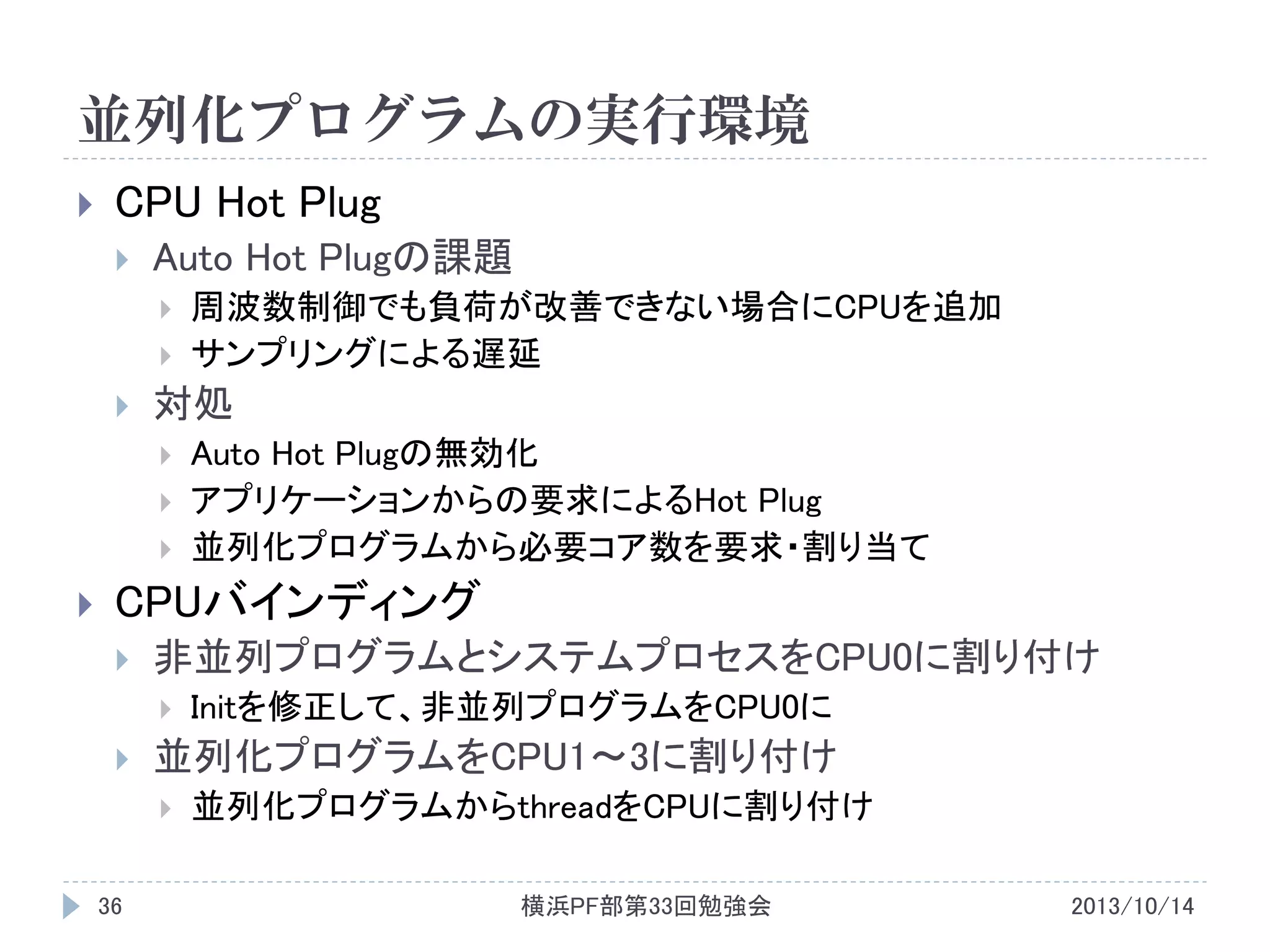 並列化プログラムの実行環境


CPU Hot Plug


Auto Hot Plugの課題





対処






周波数制御でも負荷が改善できない場合にCPUを追加
サンプリングによる遅延
Auto Hot Plugの無効化
アプリケーションからの要求によるHot Plug
並列化プログラムから必要コア数を要求・割り当て

CPUバインディング


非並列プログラムとシステムプロセスをCPU0に割り付け




並列化プログラムをCPU1～3に割り付け


36

Initを修正して、非並列プログラムをCPU0に
並列化プログラムからthreadをCPUに割り付け
横浜PF部第33回勉強会

2013/10/14

 