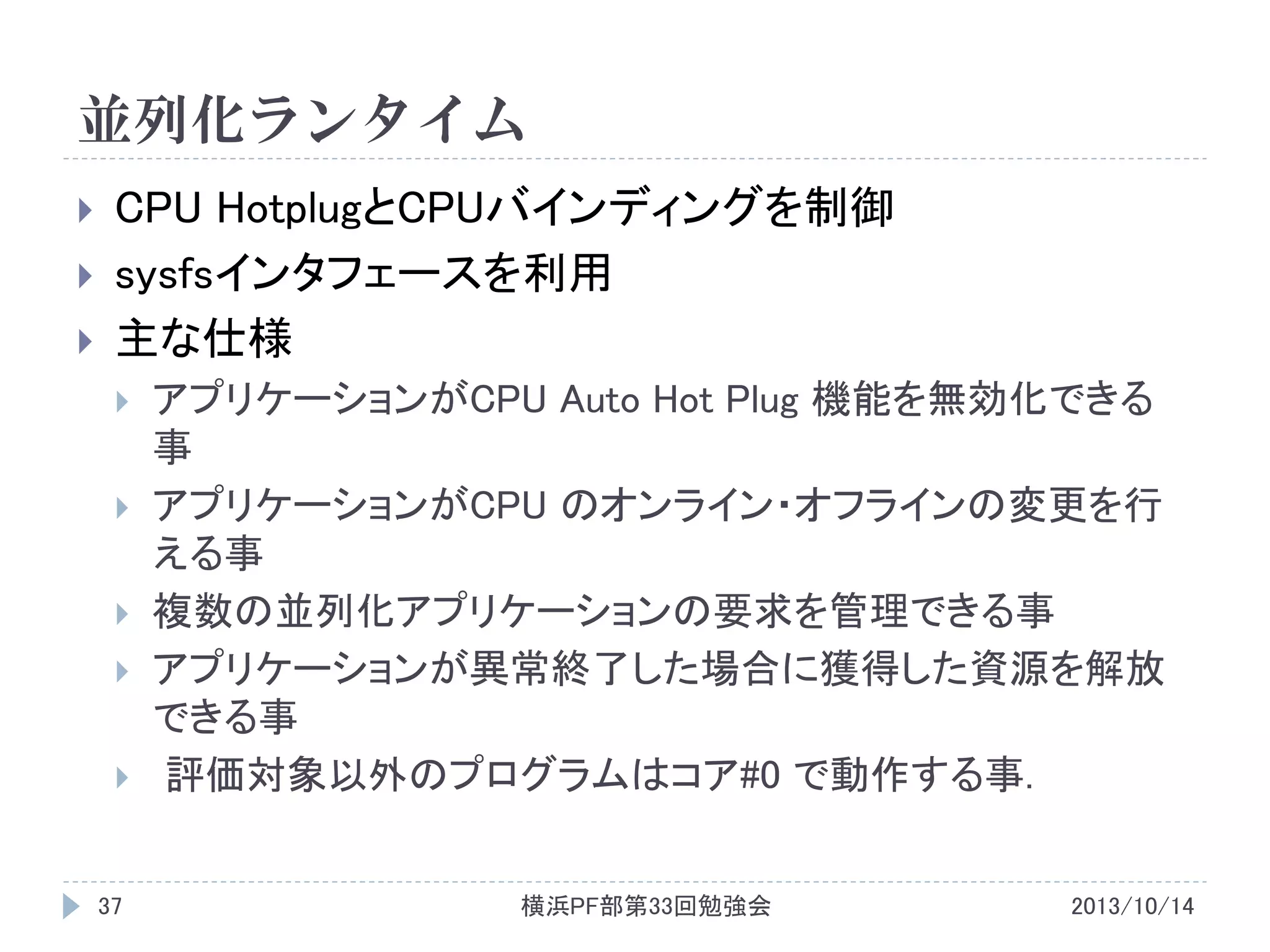 並列化ランタイム




CPU HotplugとCPUバインディングを制御
sysfsインタフェースを利用
主な仕様







37

アプリケーションがCPU Auto Hot Plug 機能を無効化できる
事
アプリケーションがCPU のオンライン・オフラインの変更を行
える事
複数の並列化アプリケーションの要求を管理できる事
アプリケーションが異常終了した場合に獲得した資源を解放
できる事
評価対象以外のプログラムはコア#0 で動作する事.
横浜PF部第33回勉強会

2013/10/14

 