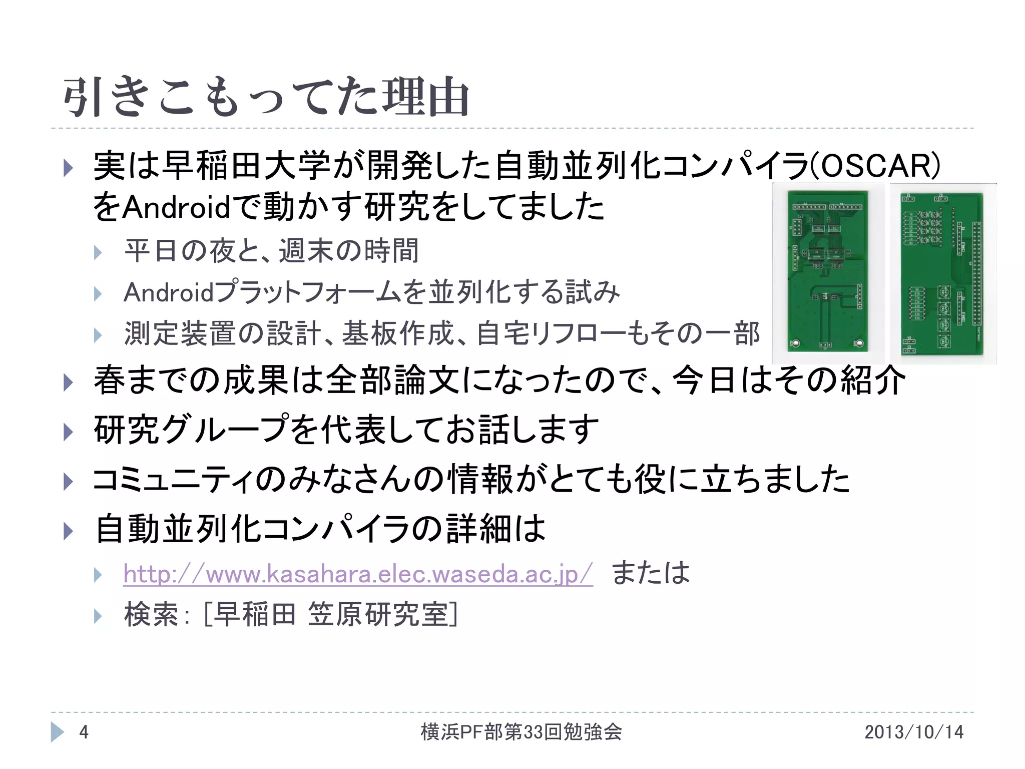 引きこもってた理由
実は早稲田大学が開発した自動並列化コンパイラ(OSCAR)
をAndroidで動かす研究をしてました








平日の夜と、週末の時間
Androidプラットフォームを並列化する試み
測定装置の設計、基板作成、自宅リフローもその一部

春までの成果は全部論文になったので、今日はその紹介
研究グループを代表してお話します
コミュニティのみなさんの情報がとても役に立ちました
自動並列化コンパイラの詳細は












4

http://www.kasahara.elec.waseda.ac.jp/ または
検索： [早稲田 笠原研究室]

横浜PF部第33回勉強会

2013/10/14

 
