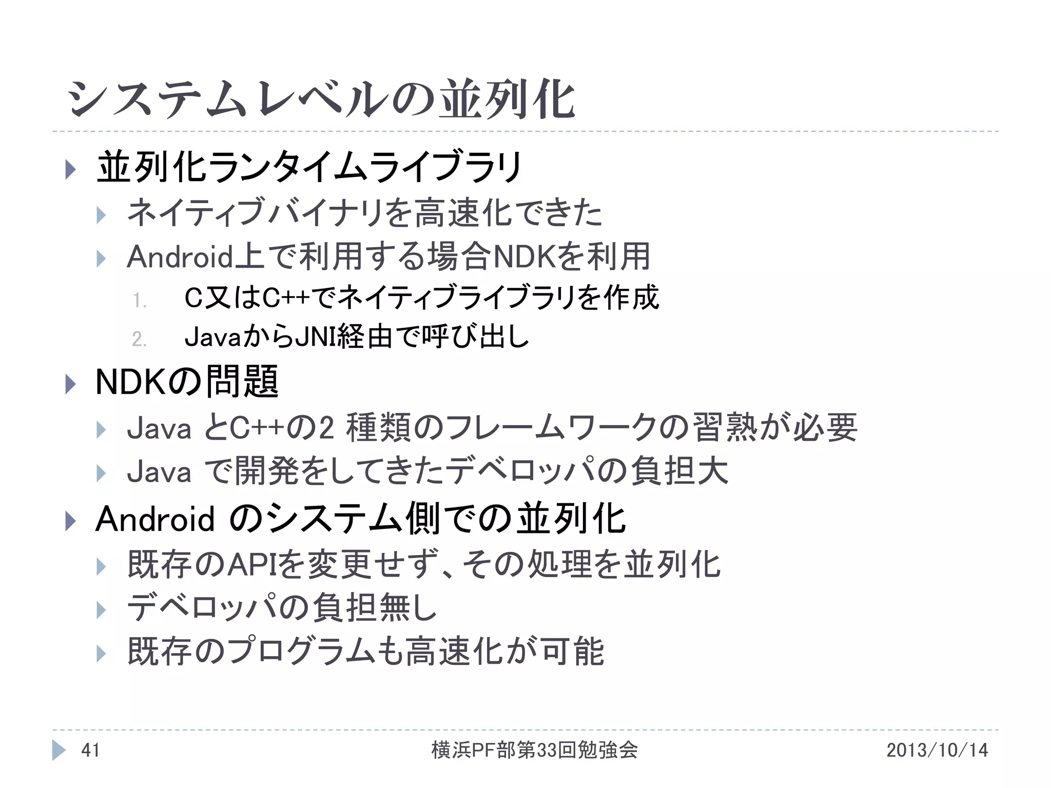 システムレベルの並列化


並列化ランタイムライブラリ




ネイティブバイナリを高速化できた
Android上で利用する場合NDKを利用
1.
2.



NDKの問題





C又はC++でネイティブライブラリを作成
JavaからJNI経由で呼び出し

Java とC++の2 種類のフレームワークの習熟が必要
Java で開発をしてきたデベロッパの負担大

Android のシステム側での並列化




41

既存のAPIを変更せず、その処理を並列化
デベロッパの負担無し
既存のプログラムも高速化が可能
横浜PF部第33回勉強会

2013/10/14

 