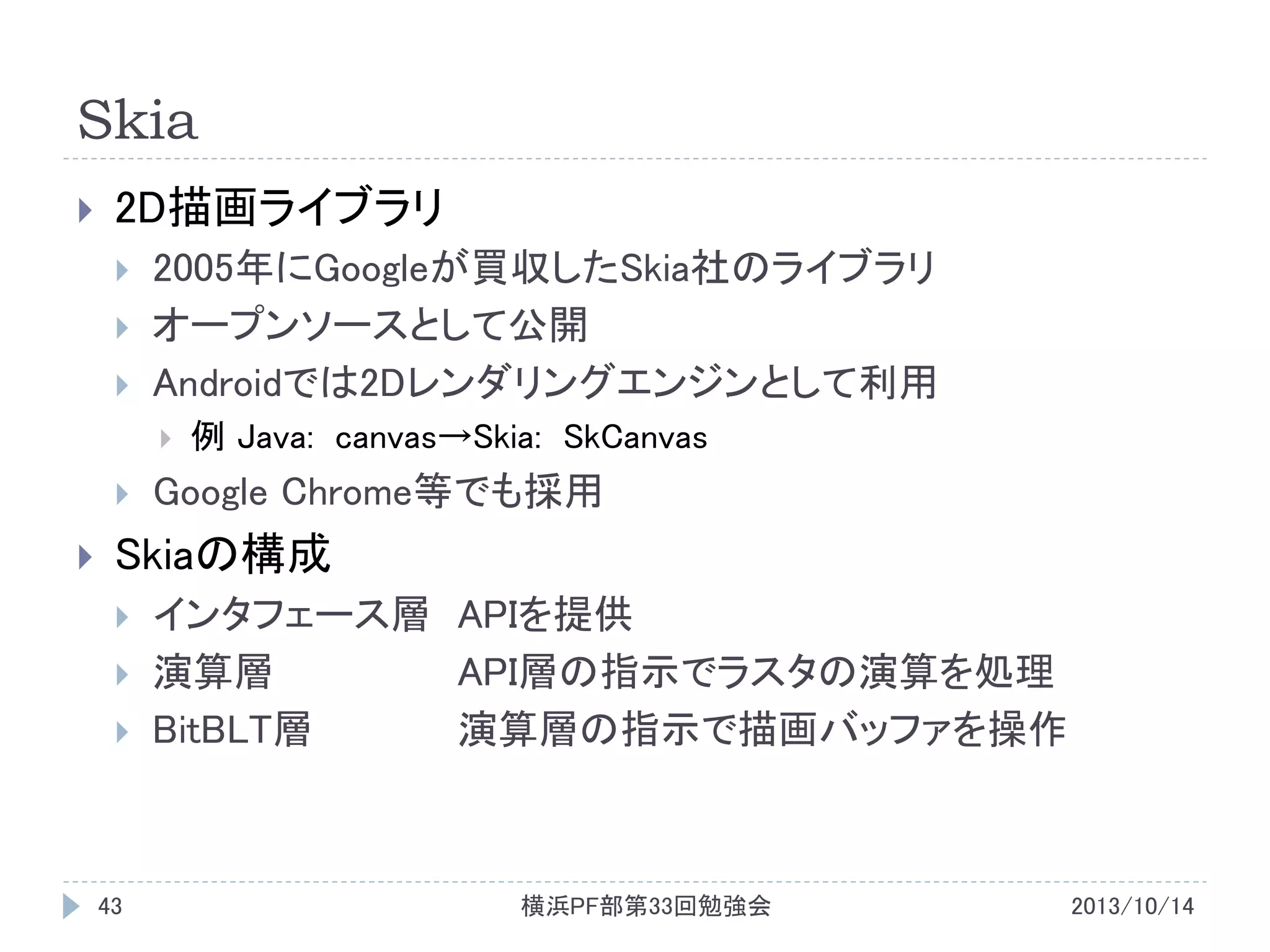 Skia


2D描画ライブラリ




2005年にGoogleが買収したSkia社のライブラリ
オープンソースとして公開
Androidでは2Dレンダリングエンジンとして利用






例 Java: canvas→Skia: SkCanvas

Google Chrome等でも採用

Skiaの構成




43

インタフェース層 APIを提供
演算層
API層の指示でラスタの演算を処理
BitBLT層
演算層の指示で描画バッファを操作

横浜PF部第33回勉強会

2013/10/14

 