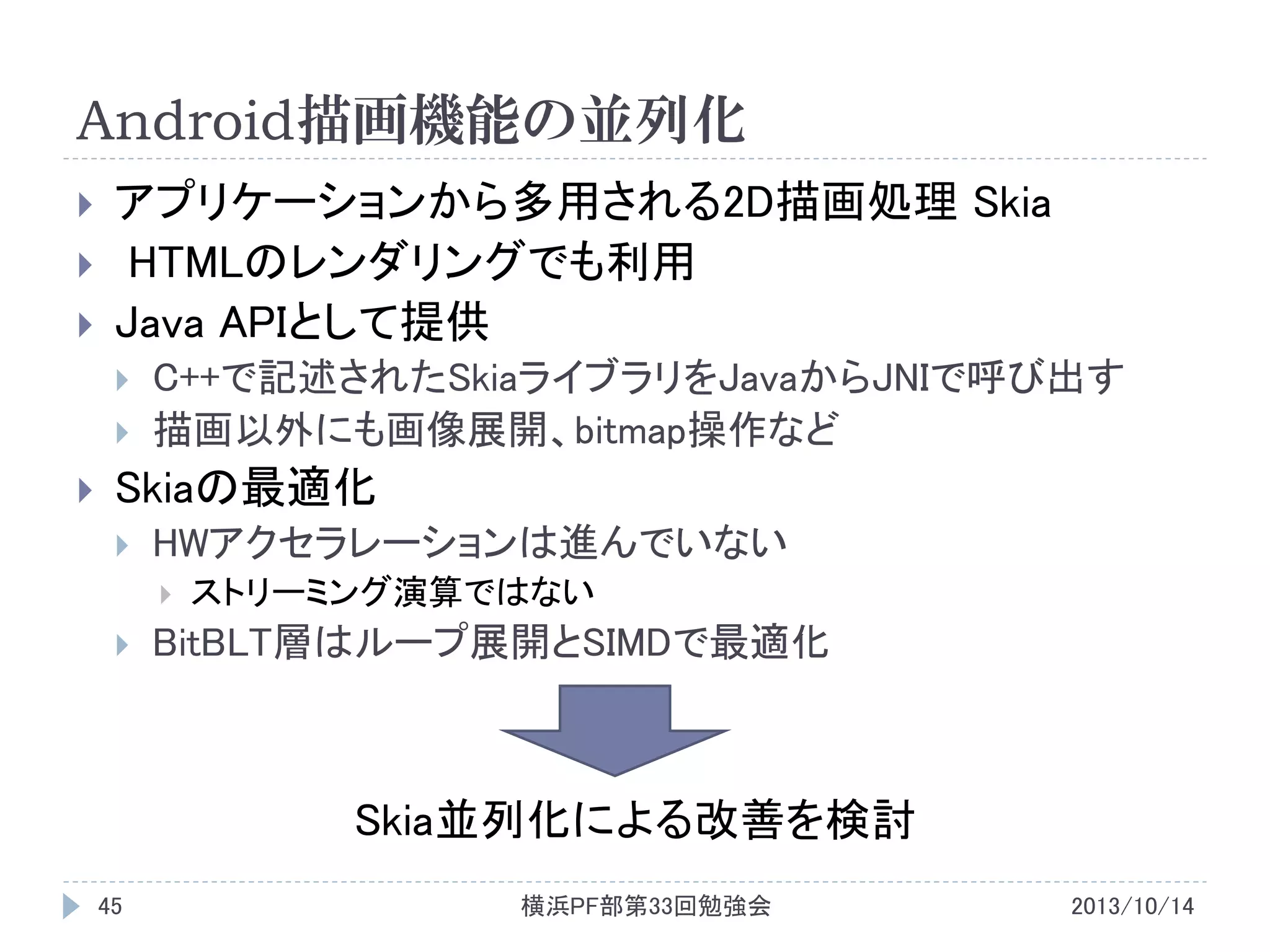 Android描画機能の並列化




アプリケーションから多用される2D描画処理 Skia
HTMLのレンダリングでも利用
Java APIとして提供






C++で記述されたSkiaライブラリをJavaからJNIで呼び出す
描画以外にも画像展開、bitmap操作など

Skiaの最適化


HWアクセラレーションは進んでいない




ストリーミング演算ではない

BitBLT層はループ展開とSIMDで最適化

Skia並列化による改善を検討
45

横浜PF部第33回勉強会

2013/10/14

 