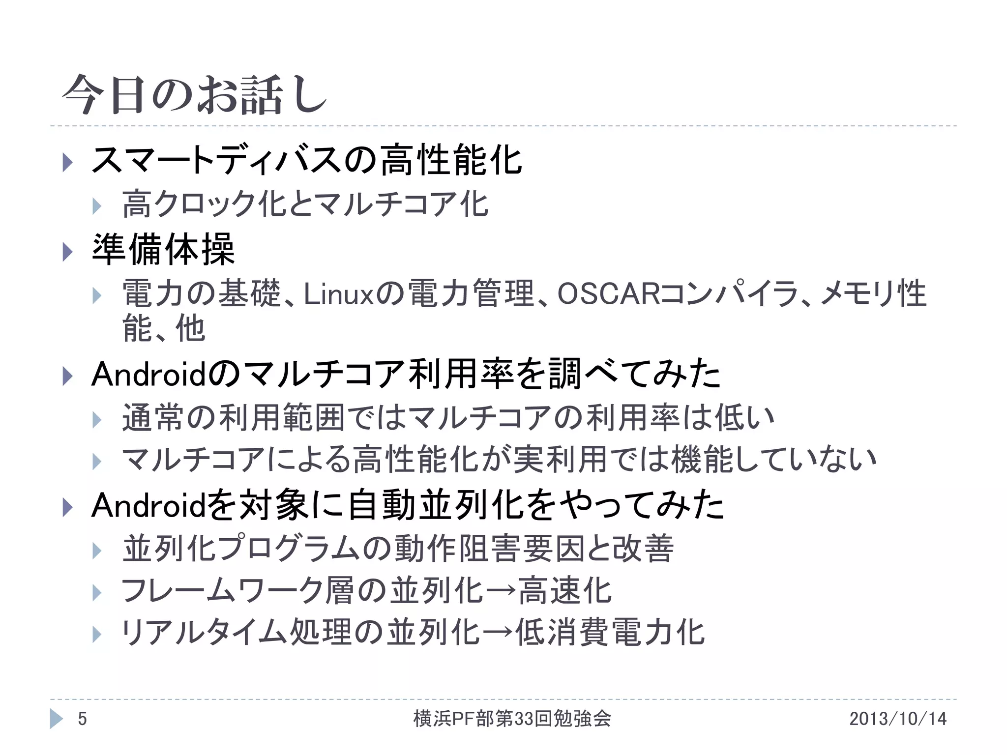 今日のお話し
スマートディバスの高性能化





高クロック化とマルチコア化

準備体操





電力の基礎、Linuxの電力管理、OSCARコンパイラ、メモリ性
能、他

Androidのマルチコア利用率を調べてみた






通常の利用範囲ではマルチコアの利用率は低い
マルチコアによる高性能化が実利用では機能していない

Androidを対象に自動並列化をやってみた






5

並列化プログラムの動作阻害要因と改善
フレームワーク層の並列化→高速化
リアルタイム処理の並列化→低消費電力化
横浜PF部第33回勉強会

2013/10/14

 