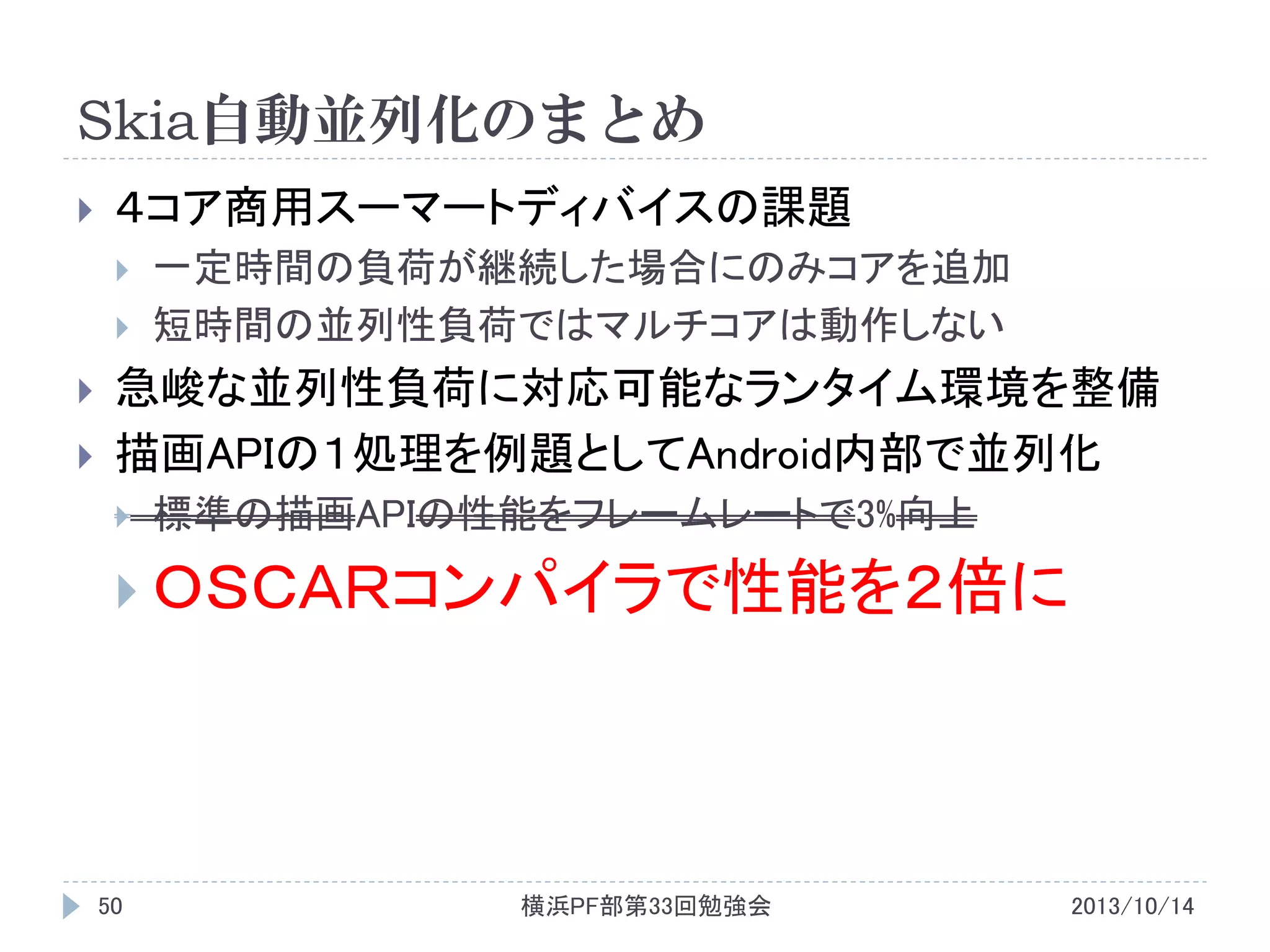 Skia自動並列化のまとめ


４コア商用スーマートディバイスの課題






一定時間の負荷が継続した場合にのみコアを追加
短時間の並列性負荷ではマルチコアは動作しない

急峻な並列性負荷に対応可能なランタイム環境を整備
描画APIの１処理を例題としてAndroid内部で並列化


標準の描画APIの性能をフレームレートで3%向上

 ＯＳＣＡＲコンパイラで性能を２倍に

50

横浜PF部第33回勉強会

2013/10/14

 