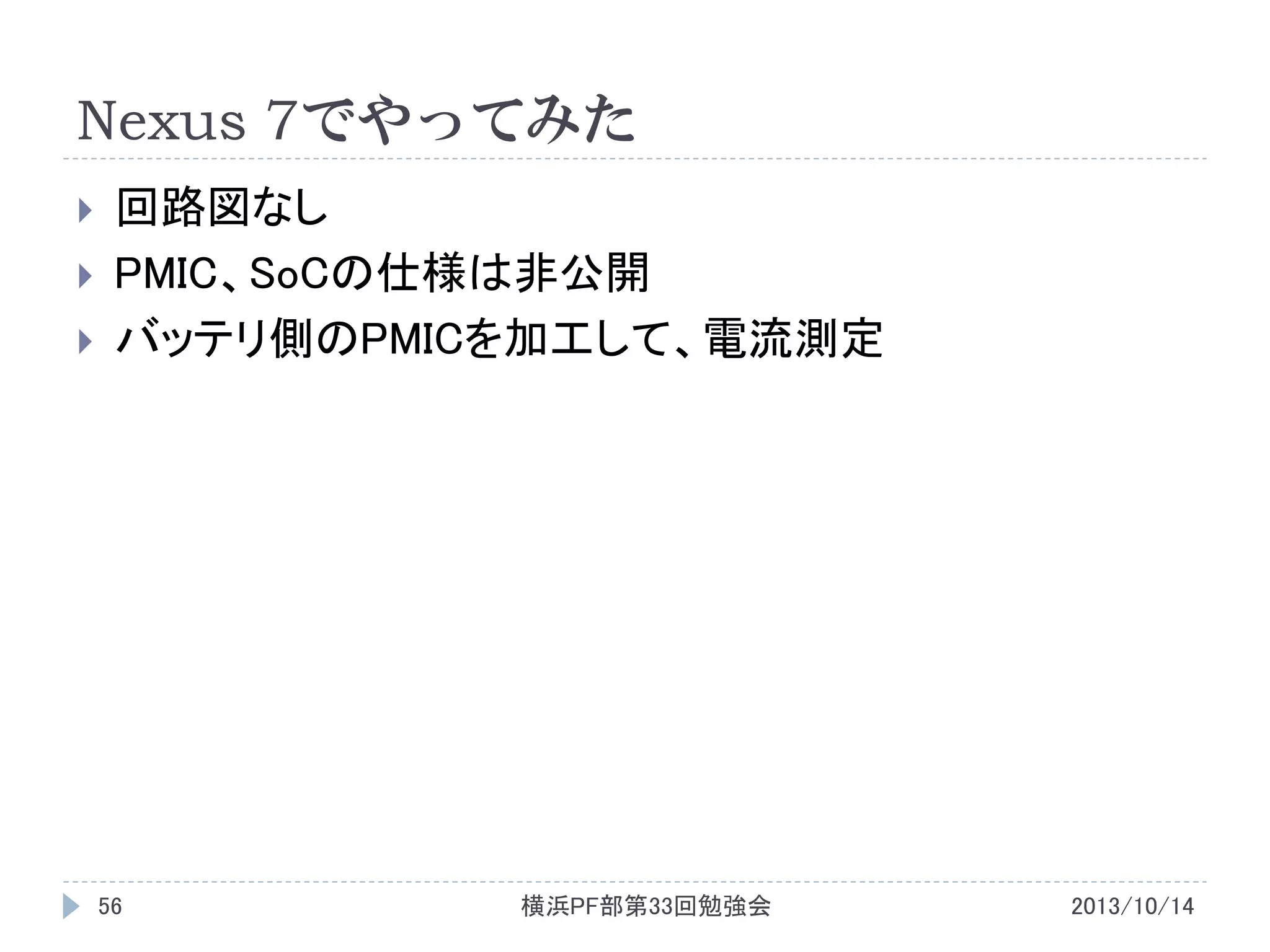 Nexus 7でやってみた




回路図なし
PMIC、SoCの仕様は非公開
バッテリ側のPMICを加工して、電流測定

56

横浜PF部第33回勉強会

2013/10/14

 