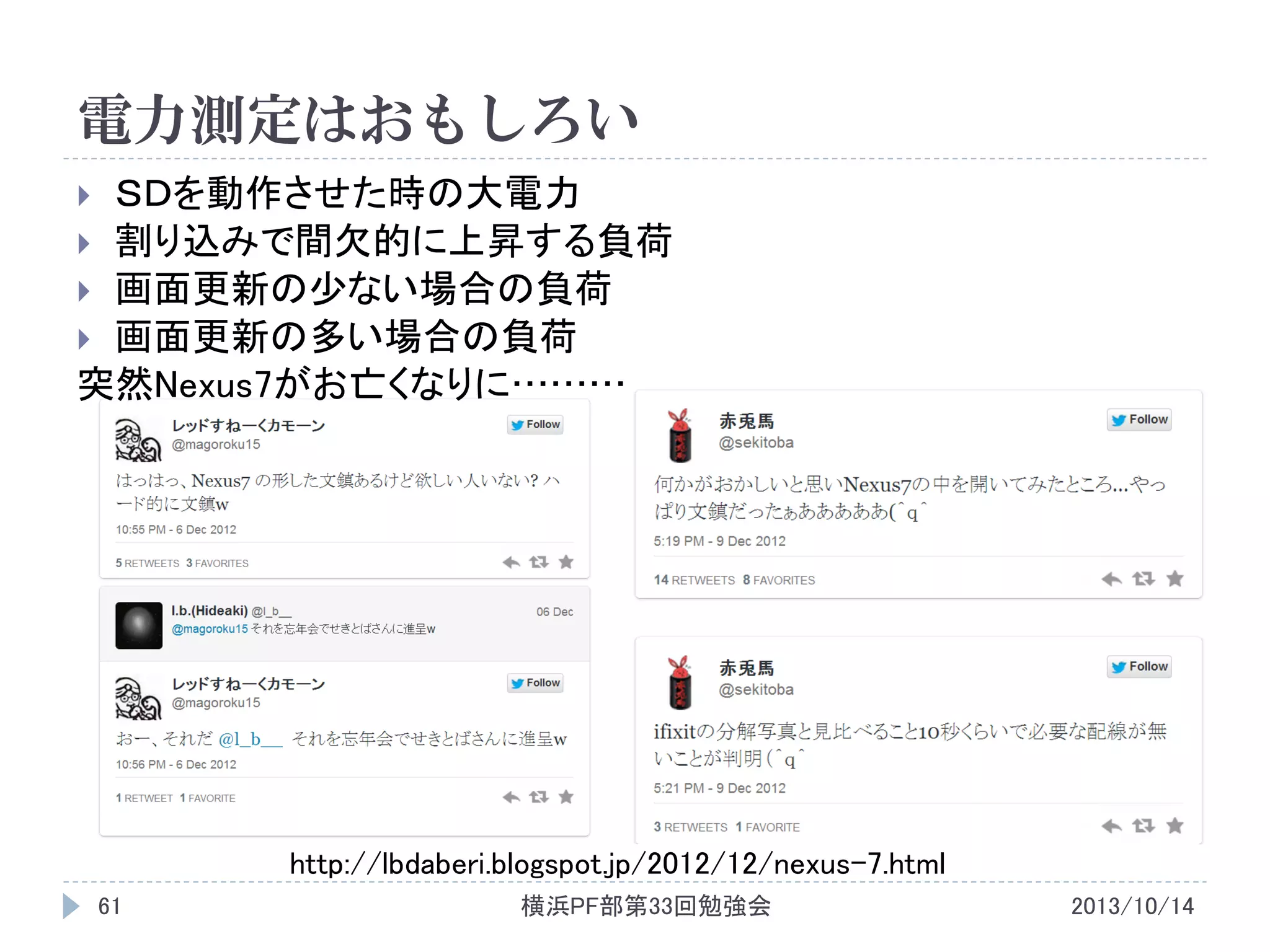 電力測定はおもしろい
ＳＤを動作させた時の大電力
 割り込みで間欠的に上昇する負荷
 画面更新の少ない場合の負荷
 画面更新の多い場合の負荷
突然Nexus7がお亡くなりに………


http://lbdaberi.blogspot.jp/2012/12/nexus-7.html
61

横浜PF部第33回勉強会

2013/10/14

 