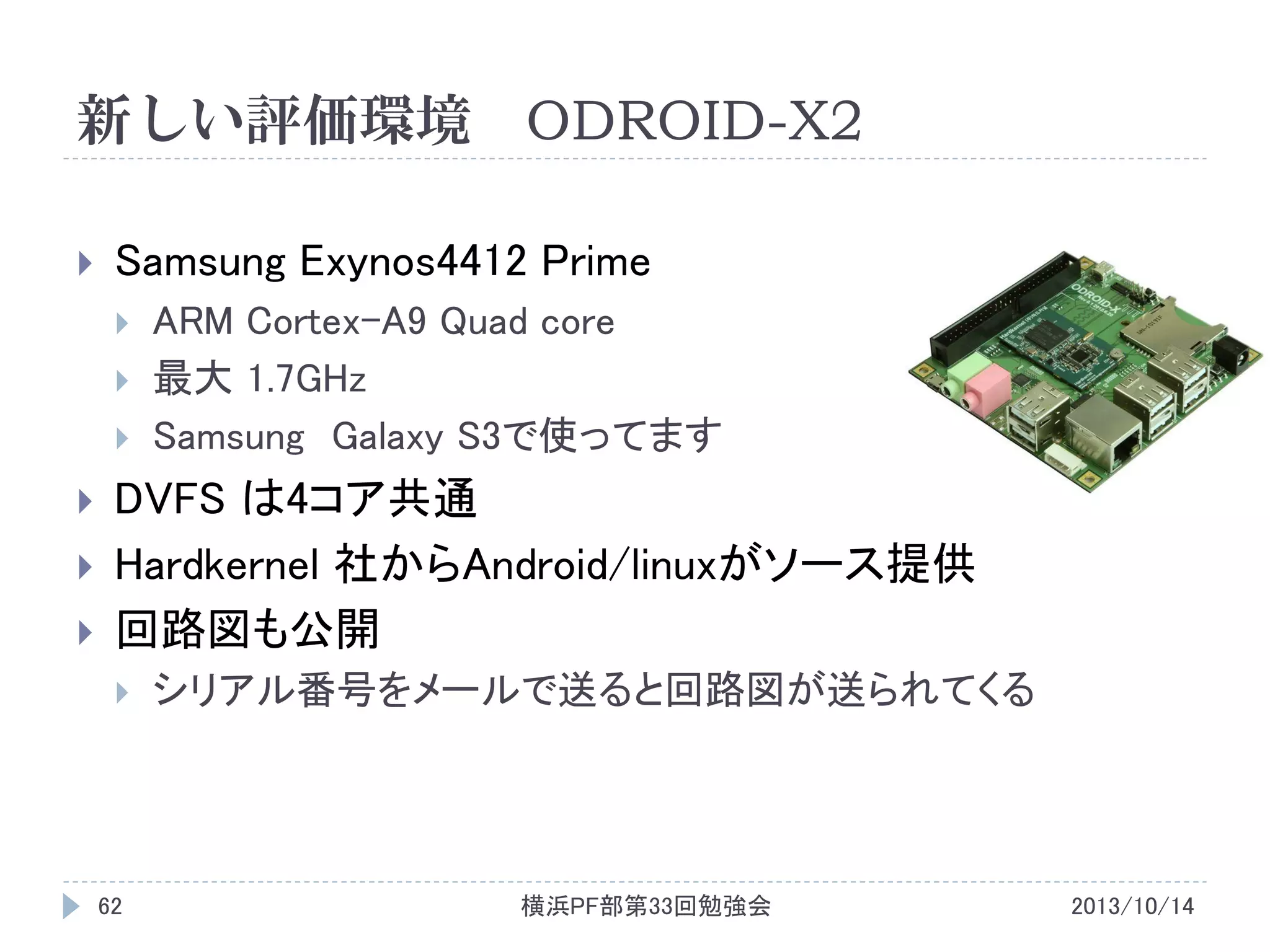 新しい評価環境 ODROID-X2


Samsung Exynos4412 Prime









ARM Cortex-A9 Quad core
最大 1.7GHz
Samsung Galaxy S3で使ってます

DVFS は4コア共通
Hardkernel 社からAndroid/linuxがソース提供
回路図も公開


62

シリアル番号をメールで送ると回路図が送られてくる

横浜PF部第33回勉強会

2013/10/14

 