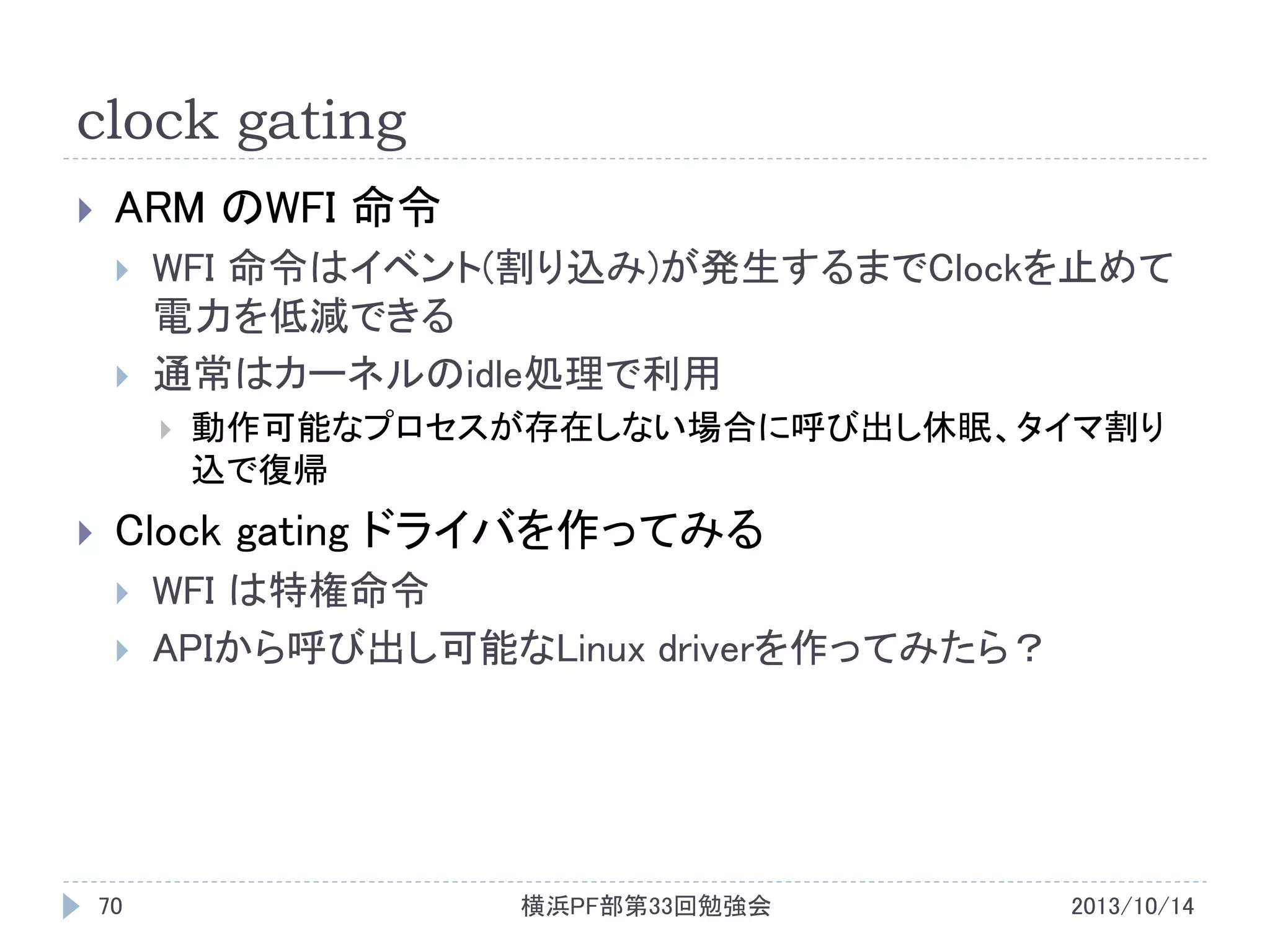 clock gating


ARM のWFI 命令



WFI 命令はイベント(割り込み)が発生するまでClockを止めて
電力を低減できる
通常はカーネルのidle処理で利用




動作可能なプロセスが存在しない場合に呼び出し休眠、タイマ割り
込で復帰

Clock gating ドライバを作ってみる




70

WFI は特権命令
APIから呼び出し可能なLinux driverを作ってみたら？

横浜PF部第33回勉強会

2013/10/14

 