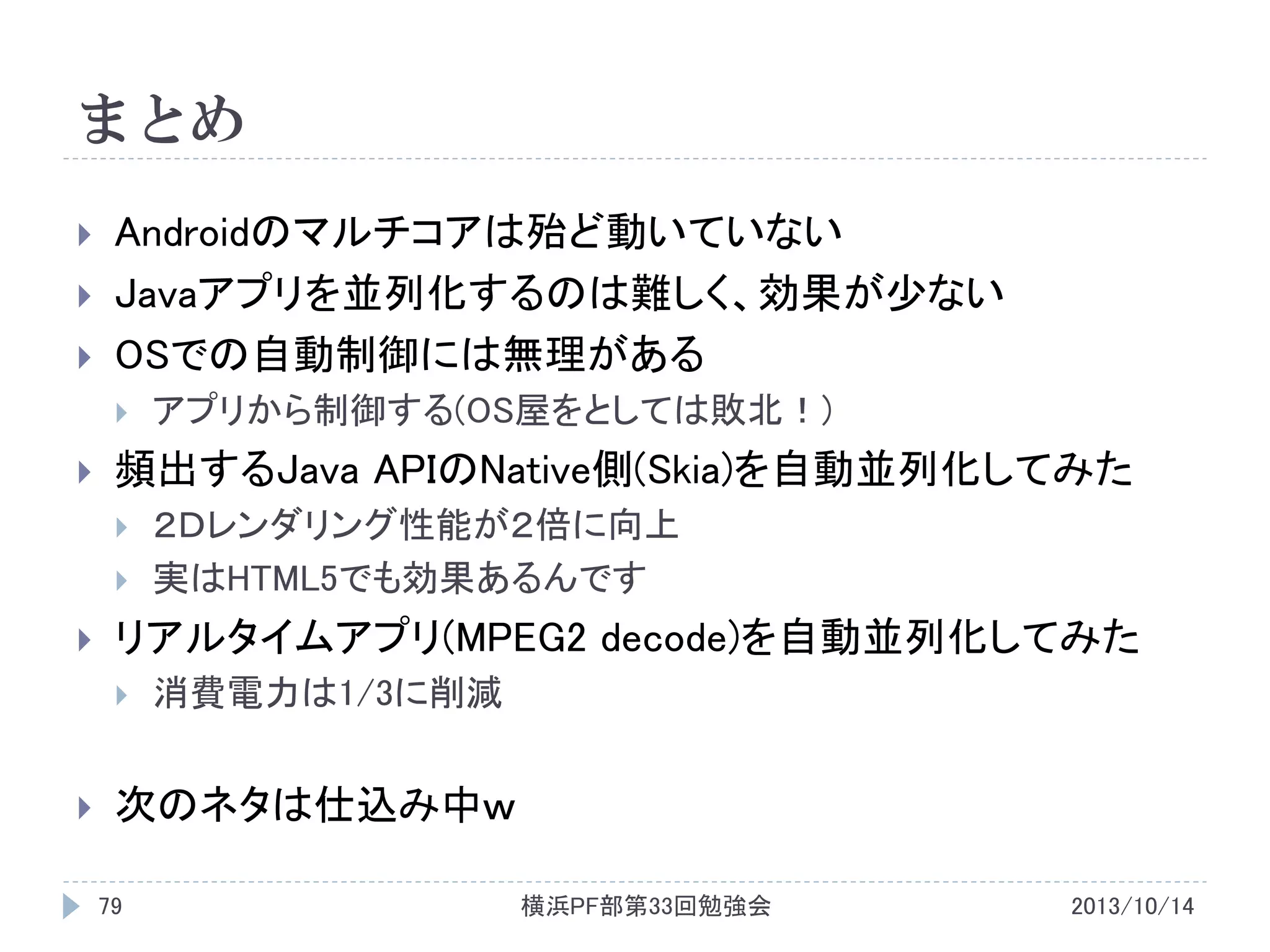 まとめ





Androidのマルチコアは殆ど動いていない
Javaアプリを並列化するのは難しく、効果が少ない
OSでの自動制御には無理がある




頻出するJava APIのNative側(Skia)を自動並列化してみた






２Ｄレンダリング性能が２倍に向上
実はHTML5でも効果あるんです

リアルタイムアプリ(MPEG2 decode)を自動並列化してみた




アプリから制御する(OS屋をとしては敗北！)

消費電力は1/3に削減

次のネタは仕込み中ｗ
79

横浜PF部第33回勉強会

2013/10/14

 