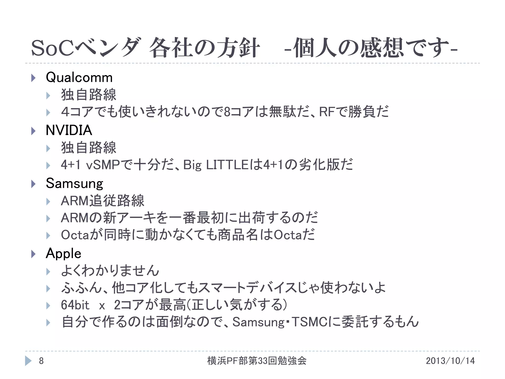 SoCベンダ 各社の方針

-個人の感想です-

Qualcomm






独自路線
４コアでも使いきれないので8コアは無駄だ、RFで勝負だ

NVIDIA







独自路線
4+1 vSMPで十分だ、Big LITTLEは4+1の劣化版だ

Samsung







ARM追従路線
ARMの新アーキを一番最初に出荷するのだ
Octaが同時に動かなくても商品名はOctaだ

Apple









8

よくわかりません
ふふん、他コア化してもスマートデバイスじゃ使わないよ
64bit x 2コアが最高(正しい気がする)
自分で作るのは面倒なので、Samsung・TSMCに委託するもん
横浜PF部第33回勉強会

2013/10/14

 