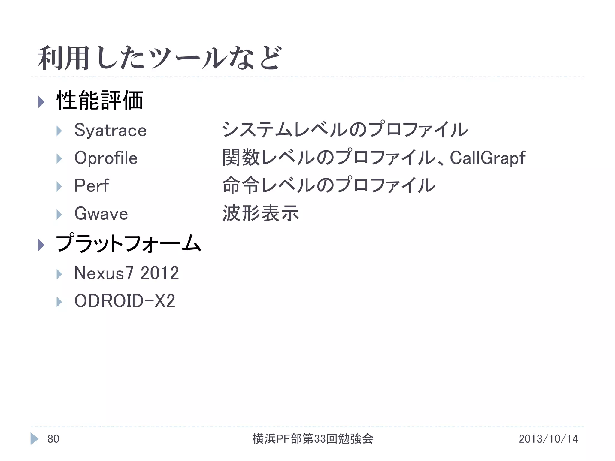 利用したツールなど


性能評価







Syatrace
Oprofile
Perf
Gwave

システムレベルのプロファイル
関数レベルのプロファイル、CallGrapf
命令レベルのプロファイル
波形表示

プラットフォーム



80

Nexus7 2012
ODROID-X2

横浜PF部第33回勉強会

2013/10/14

 