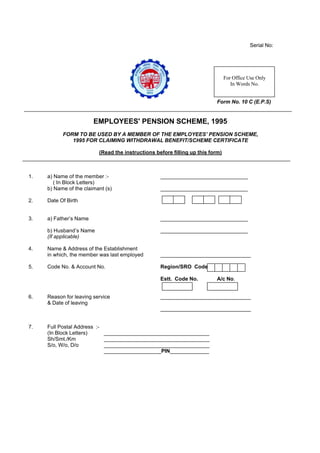 Serial No:
Form No. 10 C (E.P.S)
EMPLOYEES' PENSION SCHEME, 1995
FORM TO BE USED BY A MEMBER OF THE EMPLOYEES’ PENSION SCHEME,
1995 FOR CLAIMING WITHDRAWAL BENEFIT/SCHEME CERTIFICATE
(Read the instructions before filling up this form)
1. a) Name of the member :- _____________________________
( In Block Letters)
b) Name of the claimant (s) _____________________________
2. Date Of Birth
3. a) Father’s Name _____________________________
b) Husband’s Name _____________________________
(If applicable)
4. Name & Address of the Establishment
in which, the member was last employed ______________________________
5. Code No. & Account No. Region/SRO Code
Estt. Code No. A/c No.
6. Reason for leaving service ______________________________
& Date of leaving
______________________________
7. Full Postal Address :-
(In Block Letters) ___________________________________
Sh/Smt./Km ___________________________________
S/o, W/o, D/o ___________________________________
___________________PIN_____________
For Office Use Only
In Words No.
 