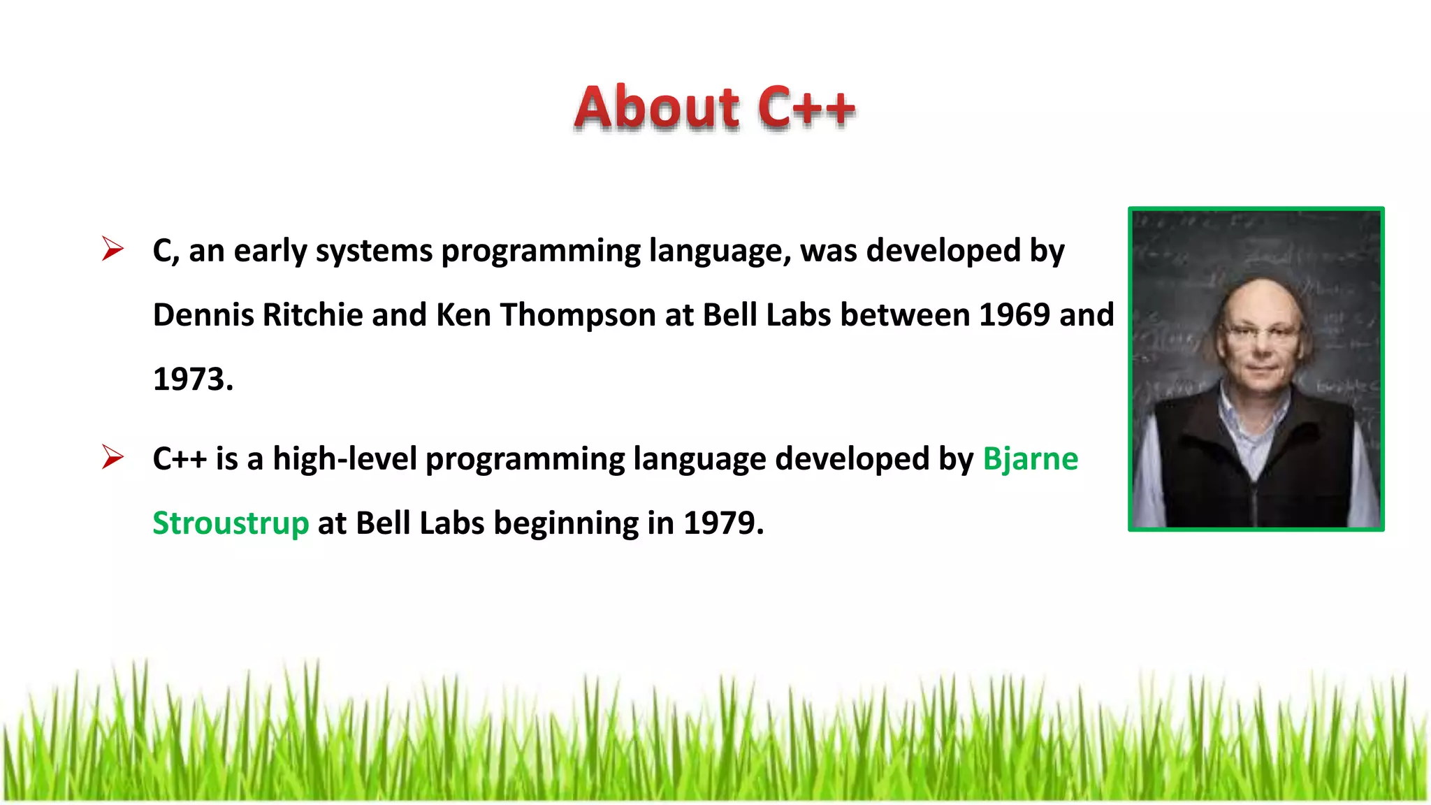  C, an early systems programming language, was developed by Dennis Ritchie and Ken Thompson at Bell Labs between 1969 and 1973.  C++ is a high-level programming language developed by Bjarne Stroustrup at Bell Labs beginning in 1979. 