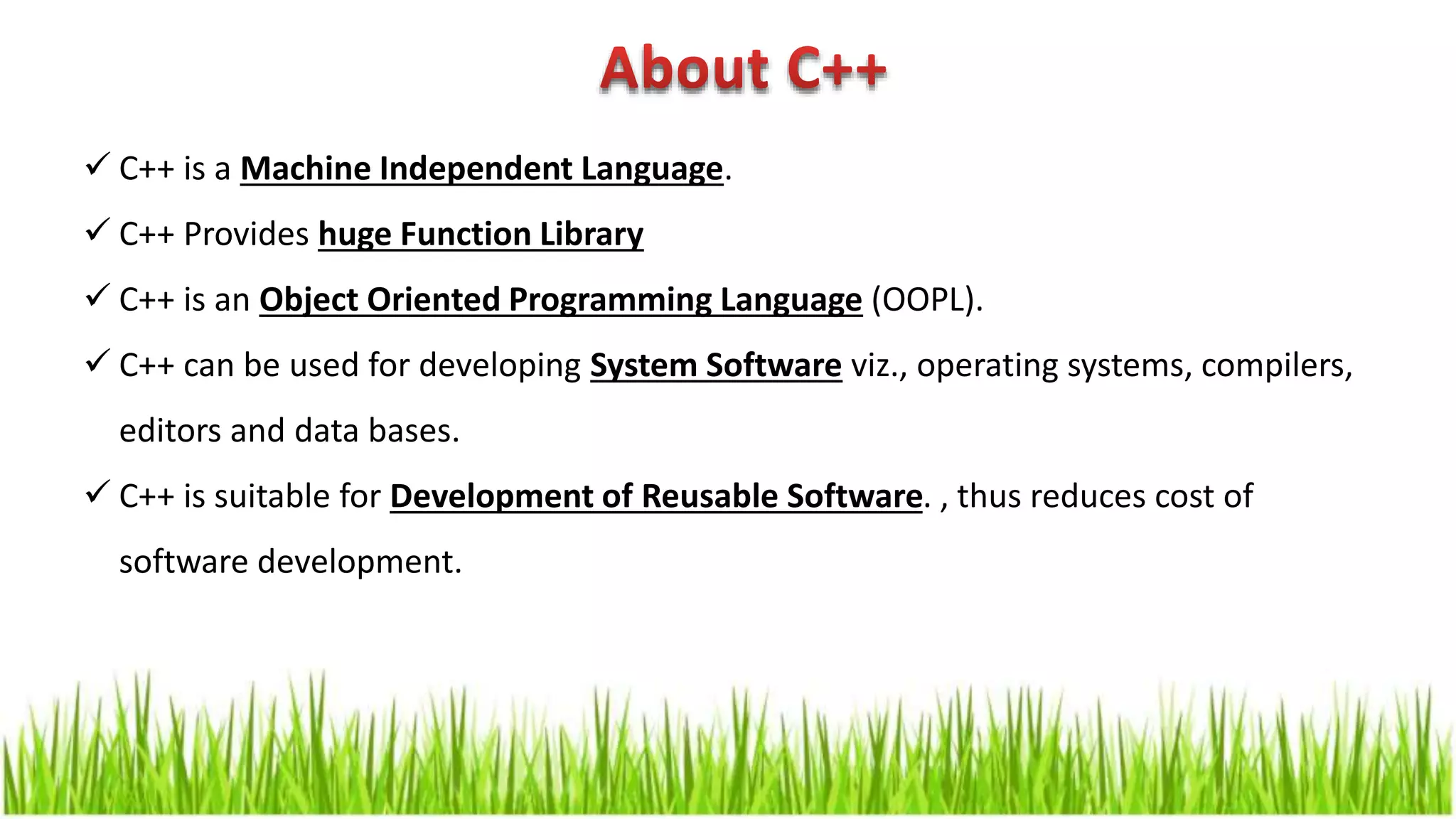  C++ is a Machine Independent Language.  C++ Provides huge Function Library  C++ is an Object Oriented Programming Language (OOPL).  C++ can be used for developing System Software viz., operating systems, compilers, editors and data bases.  C++ is suitable for Development of Reusable Software. , thus reduces cost of software development. 