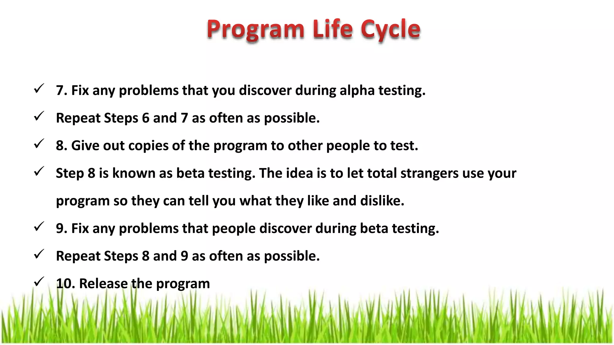  7. Fix any problems that you discover during alpha testing.  Repeat Steps 6 and 7 as often as possible.  8. Give out copies of the program to other people to test.  Step 8 is known as beta testing. The idea is to let total strangers use your program so they can tell you what they like and dislike.  9. Fix any problems that people discover during beta testing.  Repeat Steps 8 and 9 as often as possible.  10. Release the program 