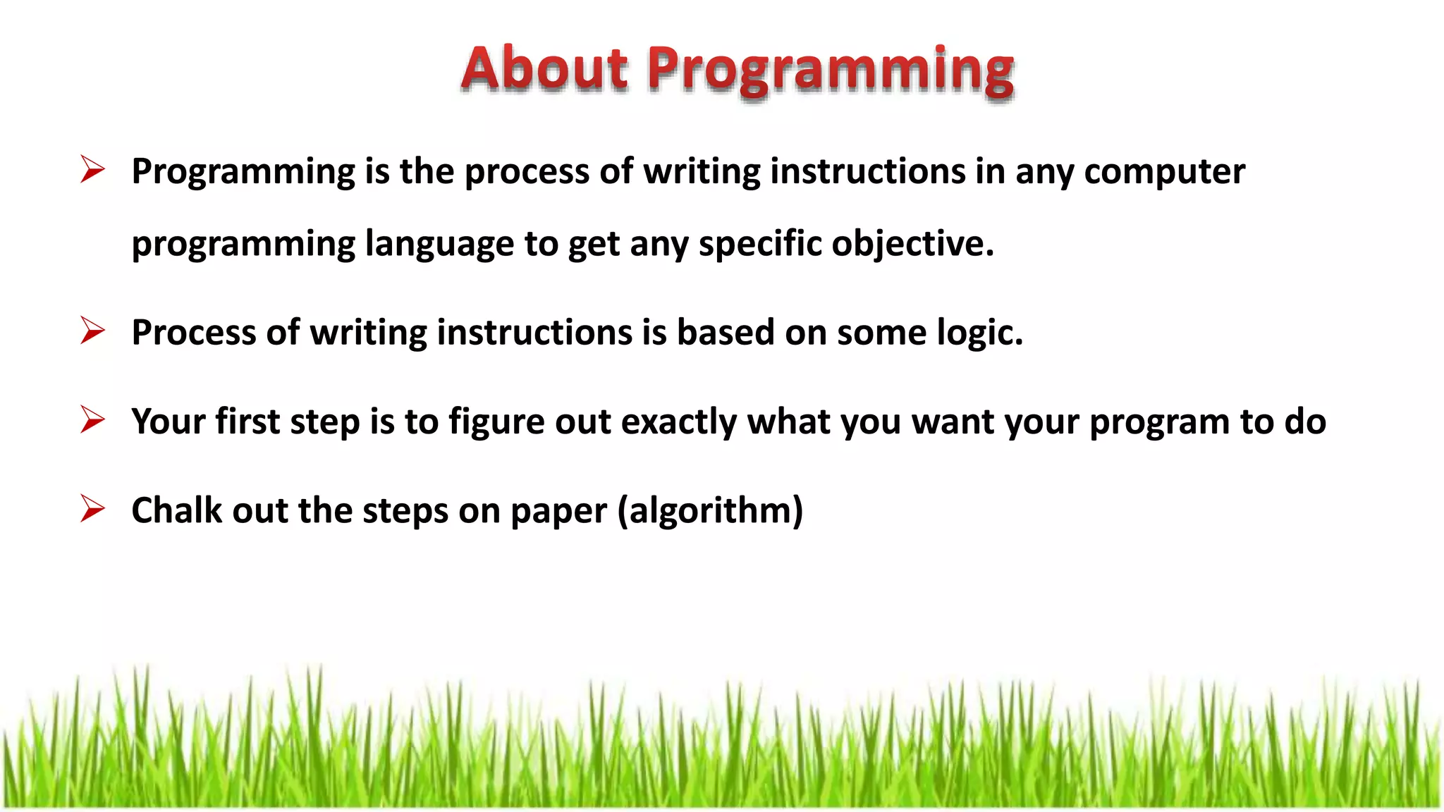  Programming is the process of writing instructions in any computer programming language to get any specific objective.  Process of writing instructions is based on some logic.  Your first step is to figure out exactly what you want your program to do  Chalk out the steps on paper (algorithm) 