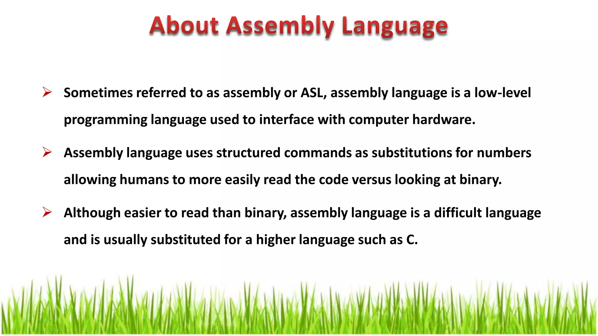  Sometimes referred to as assembly or ASL, assembly language is a low-level programming language used to interface with computer hardware.  Assembly language uses structured commands as substitutions for numbers allowing humans to more easily read the code versus looking at binary.  Although easier to read than binary, assembly language is a difficult language and is usually substituted for a higher language such as C. 