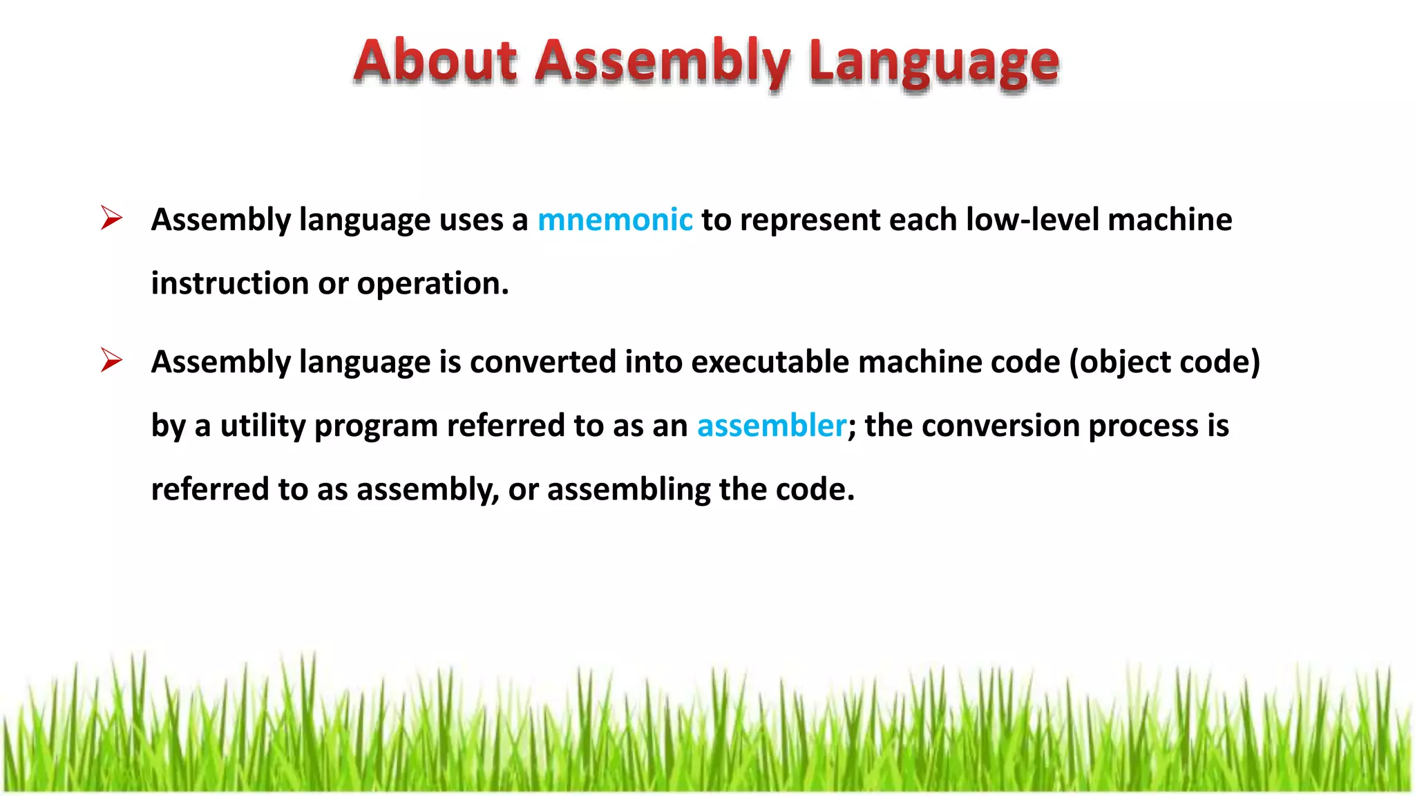  Assembly language uses a mnemonic to represent each low-level machine instruction or operation.  Assembly language is converted into executable machine code (object code) by a utility program referred to as an assembler; the conversion process is referred to as assembly, or assembling the code. 