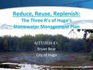 Reduce,	Reuse,	Replenish:	
The	Three	R’s	of	Hugo’s	
Stormwater	Management	Plan	
6/27/2016	E.I.	
Bryan	Bear	
City	of	Hugo	
 