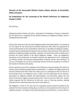 Remarks of the Honourable Minister Pauline Sukhai, Minister of Amerindian Affairs of Guyana 
On preparations for the convening of the World Conference on Indigenous Peoples in 2014. 
Mr. Chairman, 
Distingued panelists, brother and sisters, participants The delegation of Guyana is pleased to join the discussion on modalities for the World Conference on Indigenous Peoples, which is scheduled to be held in 2014. 
At the outset, allow me to join the other delegations which have spoken before us in reiterating our full support for the convening of this World Conference, which offers the opportunity to review implementation of the United Nations Declaration on the Rights of Indigenous Peoples, and which would undoubtedly add impetus to the promotion of the protection of the rights and wellbeing of indigenous peoples worldwide. Moreover, this Conference will be a fitting way to conclude the Second Decade of the World Indigenous Peoples. Given my delegation’s perspective on this Conference, we therefore welcome the appointment of H.E. Ambassador Luis Alfonso de Alba, the Permanent Representative of Mexico and Mr. John Henrikson, to serve as co-facilitators in the task of conducting inclusive informal consultations on behalf of the President of the General Assembly. 
On the substantive issue of the modalities of the Conference, Guyana proposes that efforts be made to have the highest possible political representation. In addition, we highly recommend that this Conference be held in New York, either prior to or subsequent to the 13th Session of the Permanent Forum on Indigenous Issues in 2014, since this would allow for the maximum participation of indigenous peoples and representatives, and importantly address the cost factor of not having indigenous representatives travel twice in one year to New York. Guyana further proposes that this Conference be held over a two or three day duration, allowing sufficient time for substantive discussions of the issues before us. 
My delegation is firmly of the view that the preparatory process should be guided by the principle that there should be nothing about us without us, this translates into the inclusion of indigenous peoples in all stages of the preparatory process and Conference. As such, while we  