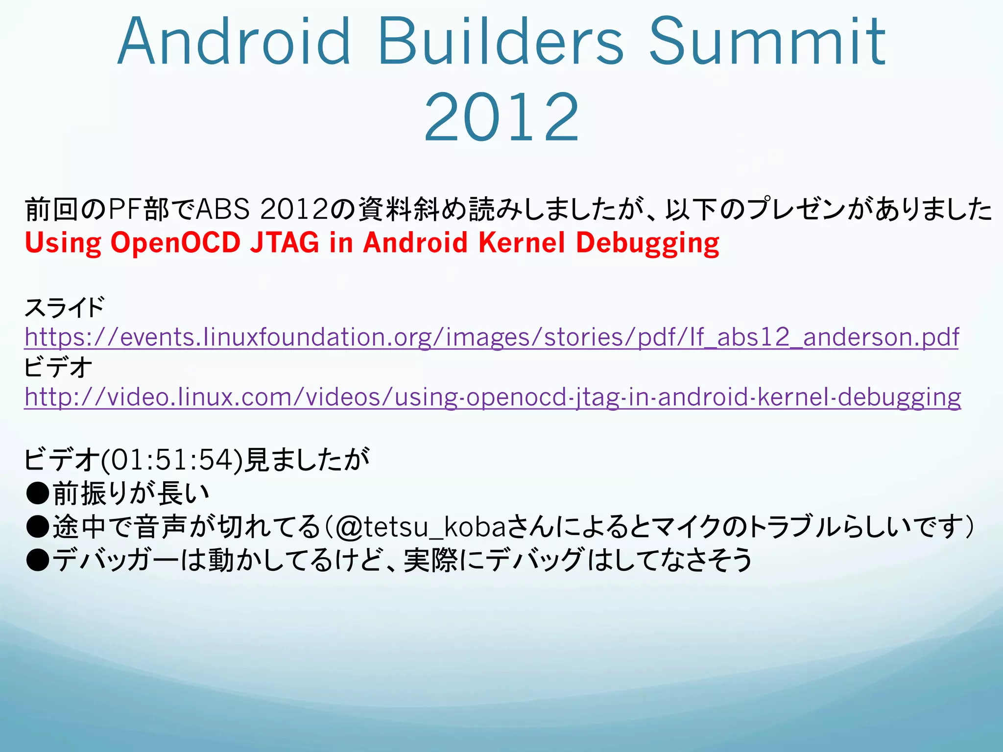 Android Builders Summit
                2012	
前回のPF部でABS 2012の資料斜め読みしましたが、以下のプレゼンがありました
Using OpenOCD JTAG in Android Kernel Debugging

スライド
https://events.linuxfoundation.org/images/stories/pdf/lf_abs12_anderson.pdf
ビデオ
http://video.linux.com/videos/using-openocd-jtag-in-android-kernel-debugging

ビデオ(01:51:54)見ましたが
●前振りが長い
●途中で音声が切れてる（@tetsu_kobaさんによるとマイクのトラブルらしいです）
●デバッガーは動かしてるけど、実際にデバッグはしてなさそう
	
 