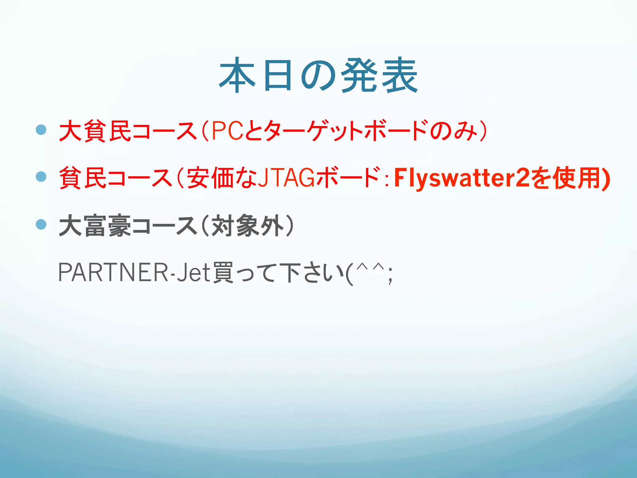 本日の発表	
—  大貧民コース（PCとターゲットボードのみ）
—  貧民コース（安価なJTAGボード：Flyswatter2を使用)
—  大富豪コース（対象外）
     PARTNER-Jet買って下さい(^^;
	
 