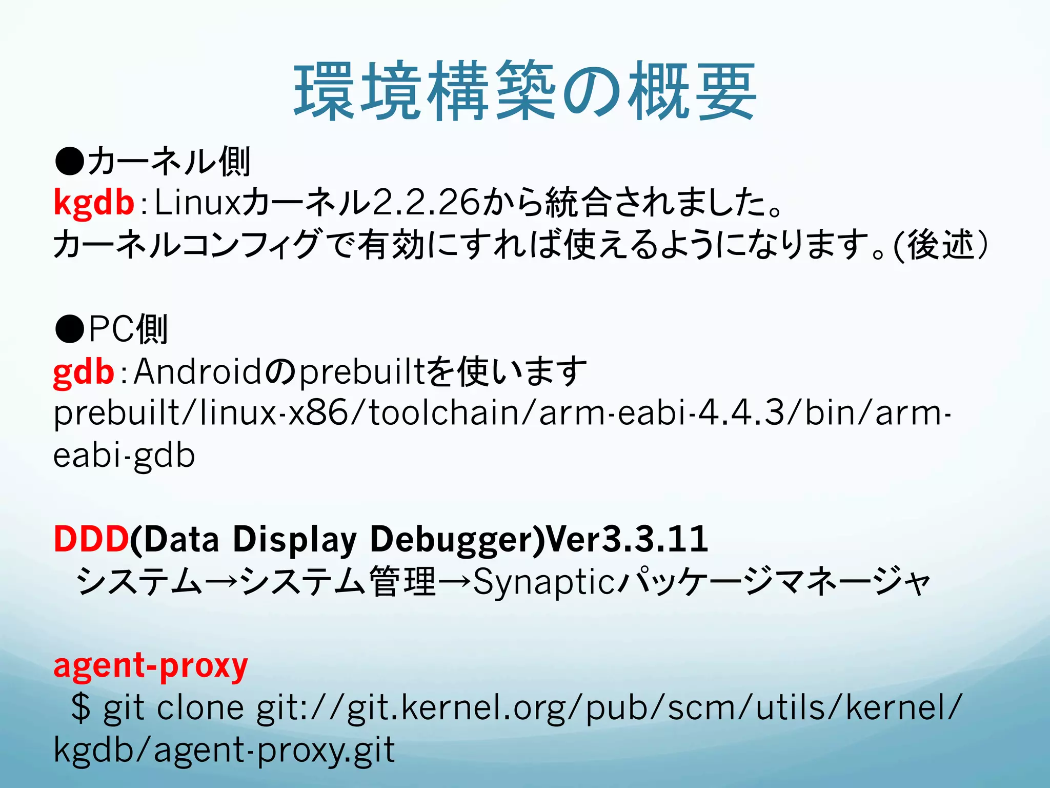 環境構築の概要	
●カーネル側
kgdb：Linuxカーネル2.2.26から統合されました。
カーネルコンフィグで有効にすれば使えるようになります。(後述）

●PC側
gdb：Androidのprebuiltを使います
prebuilt/linux-x86/toolchain/arm-eabi-4.4.3/bin/arm-
eabi-gdb

DDD(Data Display Debugger)Ver3.3.11
 システム→システム管理→Synapticパッケージマネージャ

agent-proxy	
 $ git clone git://git.kernel.org/pub/scm/utils/kernel/
kgdb/agent-proxy.git
 