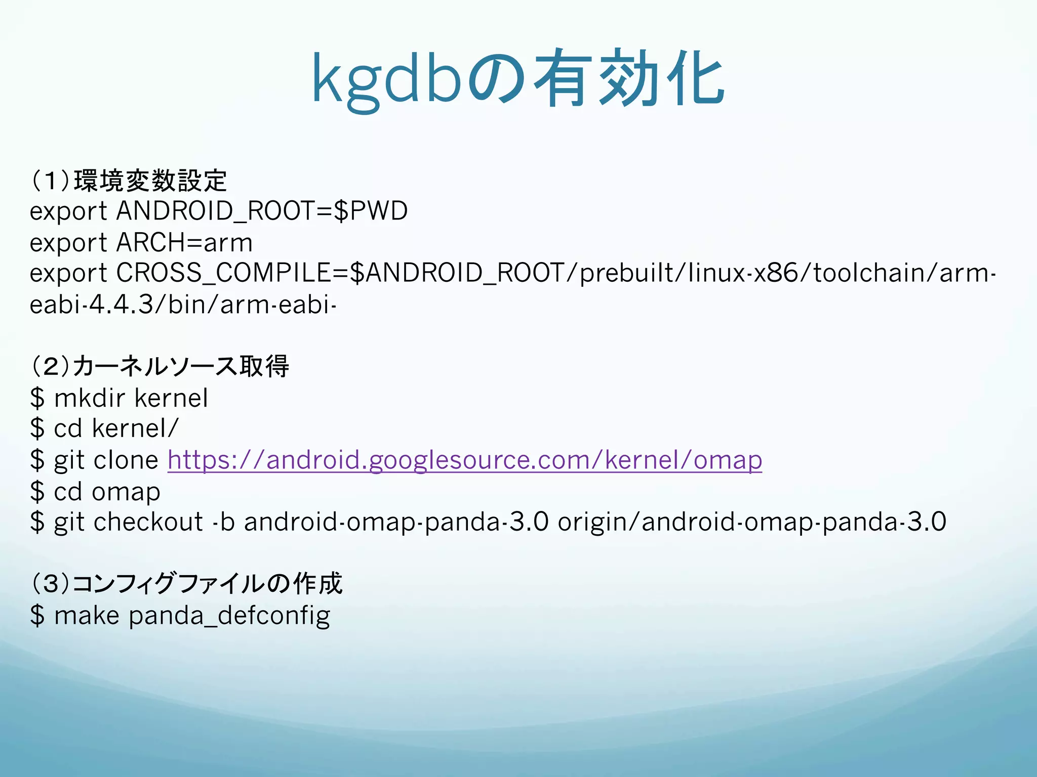 kgdbの有効化	
（１）環境変数設定
export ANDROID_ROOT=$PWD
export ARCH=arm
export CROSS_COMPILE=$ANDROID_ROOT/prebuilt/linux-x86/toolchain/arm-
eabi-4.4.3/bin/arm-eabi-

（２）カーネルソース取得
$ mkdir kernel
$ cd kernel/
$ git clone https://android.googlesource.com/kernel/omap
$ cd omap
$ git checkout -b android-omap-panda-3.0 origin/android-omap-panda-3.0

（３）コンフィグファイルの作成
$ make panda_defconfig
	
 