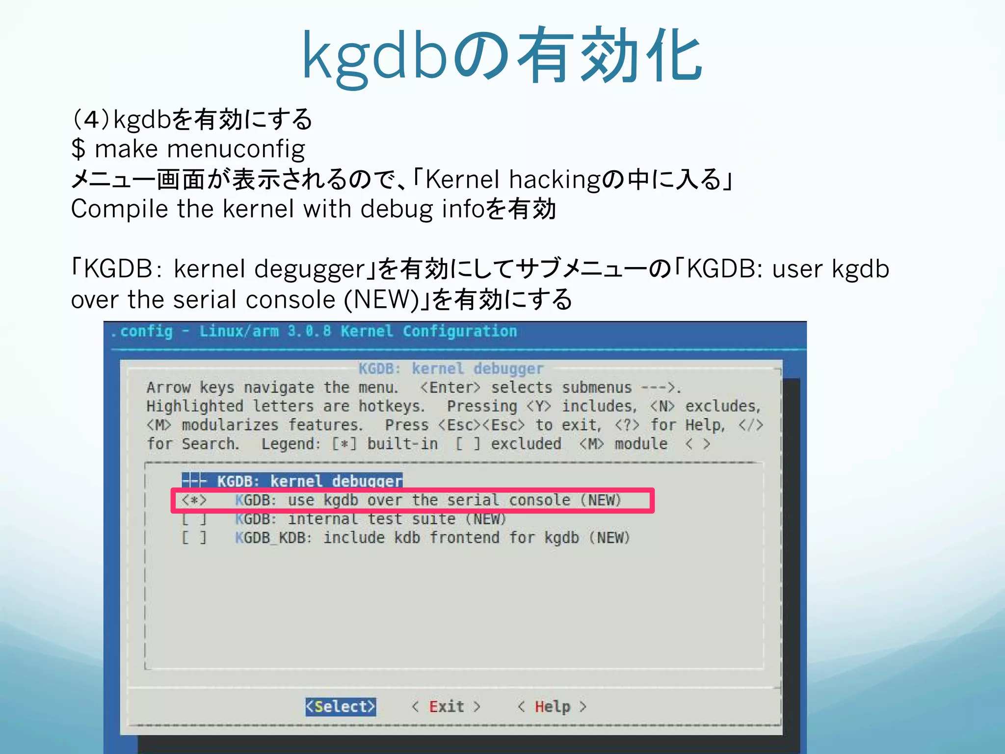 kgdbの有効化	
（４）kgdbを有効にする
$ make menuconfig
メニュー画面が表示されるので、「Kernel hackingの中に入る」
Compile the kernel with debug infoを有効

「KGDB： kernel degugger」を有効にしてサブメニューの「KGDB: user kgdb
over the serial console (NEW)」を有効にする
 
