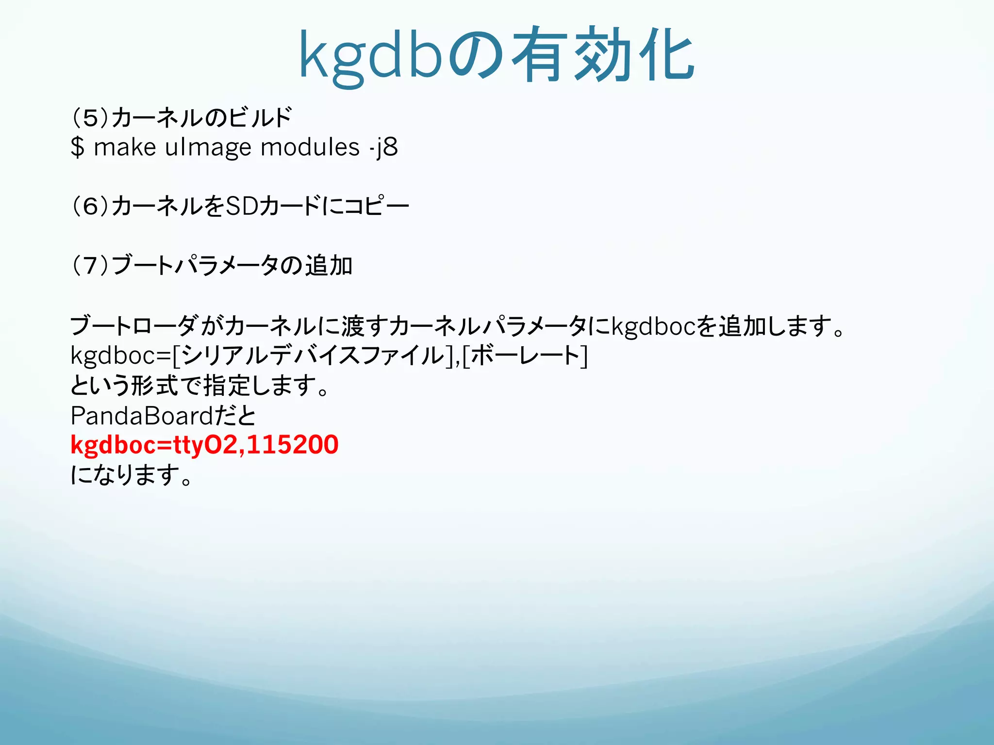 kgdbの有効化	
（５）カーネルのビルド
$ make uImage modules -j8

（６）カーネルをSDカードにコピー

（７）ブートパラメータの追加

ブートローダがカーネルに渡すカーネルパラメータにkgdbocを追加します。	
kgdboc=[シリアルデバイスファイル],[ボーレート]
という形式で指定します。	
PandaBoardだと	
kgdboc=ttyO2,115200
になります。        	
	
 