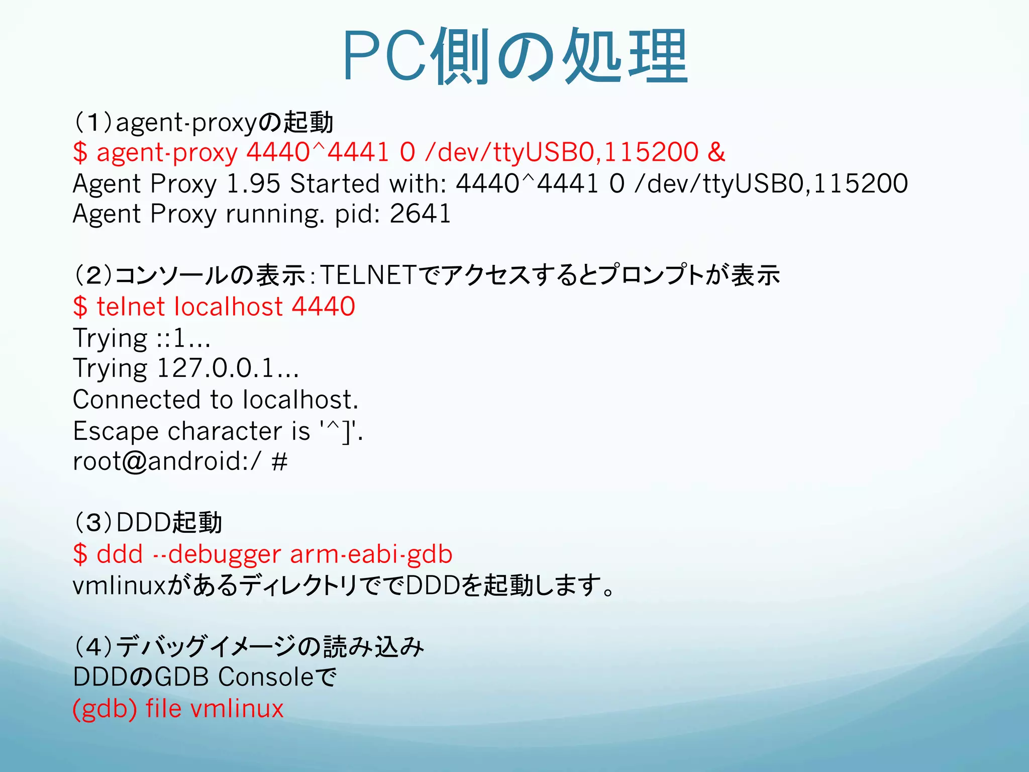 PC側の処理	
（１）agent-proxyの起動
$ agent-proxy 4440^4441 0 /dev/ttyUSB0,115200 &
Agent Proxy 1.95 Started with: 4440^4441 0 /dev/ttyUSB0,115200
Agent Proxy running. pid: 2641

（２）コンソールの表示：TELNETでアクセスするとプロンプトが表示
$ telnet localhost 4440
Trying ::1...
Trying 127.0.0.1...
Connected to localhost.
Escape character is '^]'.
root@android:/ #

（３）DDD起動
$ ddd --debugger arm-eabi-gdb
vmlinuxがあるディレクトリででDDDを起動します。                	
	

（４）デバッグイメージの読み込み
DDDのGDB Consoleで
(gdb) file vmlinux
 