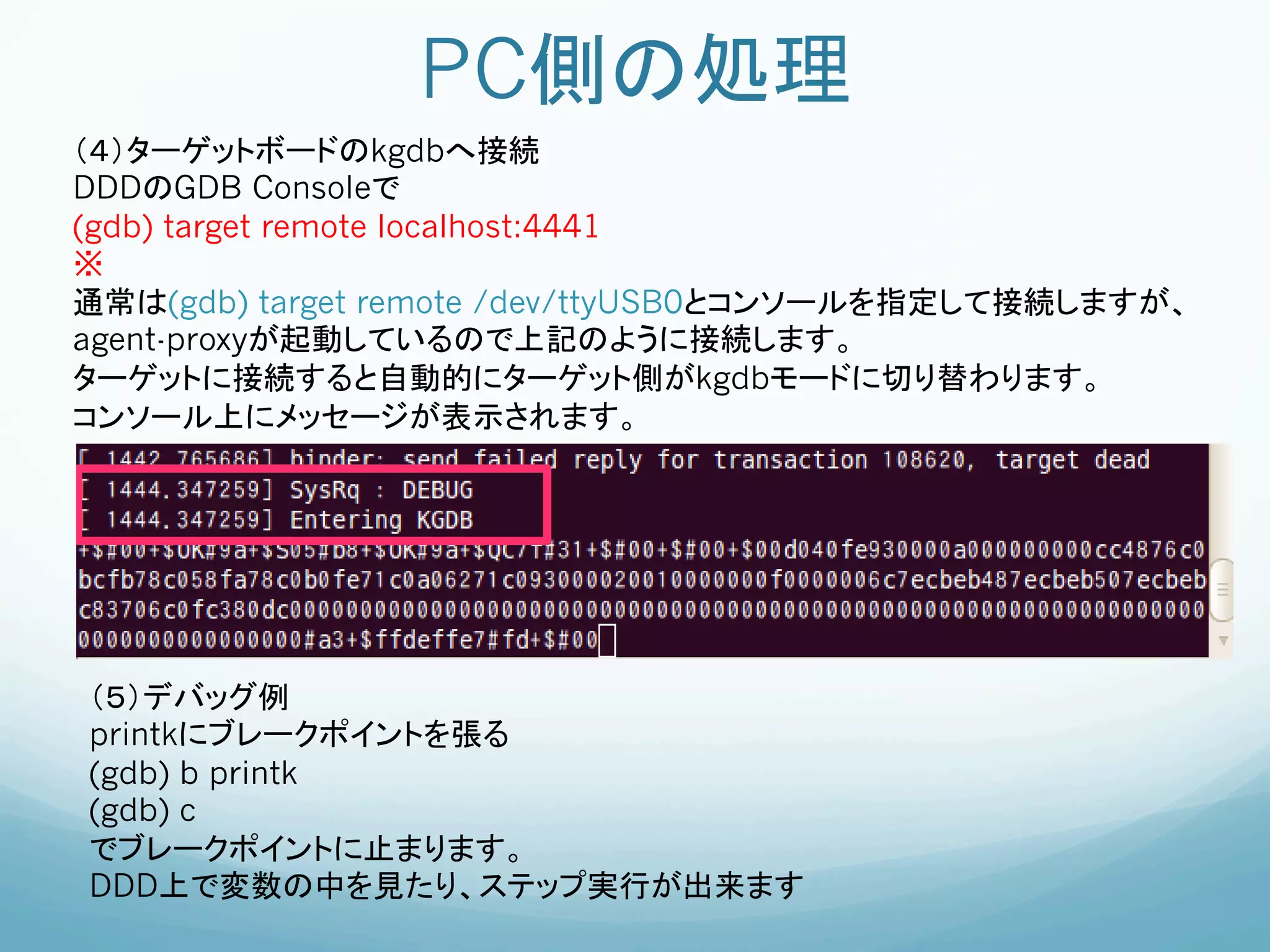 PC側の処理	
（４）ターゲットボードのkgdbへ接続
DDDのGDB Consoleで
(gdb) target remote localhost:4441
※
通常は(gdb) target remote /dev/ttyUSB0とコンソールを指定して接続しますが、
agent-proxyが起動しているので上記のように接続します。
ターゲットに接続すると自動的にターゲット側がkgdbモードに切り替わります。
コンソール上にメッセージが表示されます。




（５）デバッグ例
printkにブレークポイントを張る	
(gdb) b printk
(gdb) c
でブレークポイントに止まります。     	
	
DDD上で変数の中を見たり、ステップ実行が出来ます
	
 