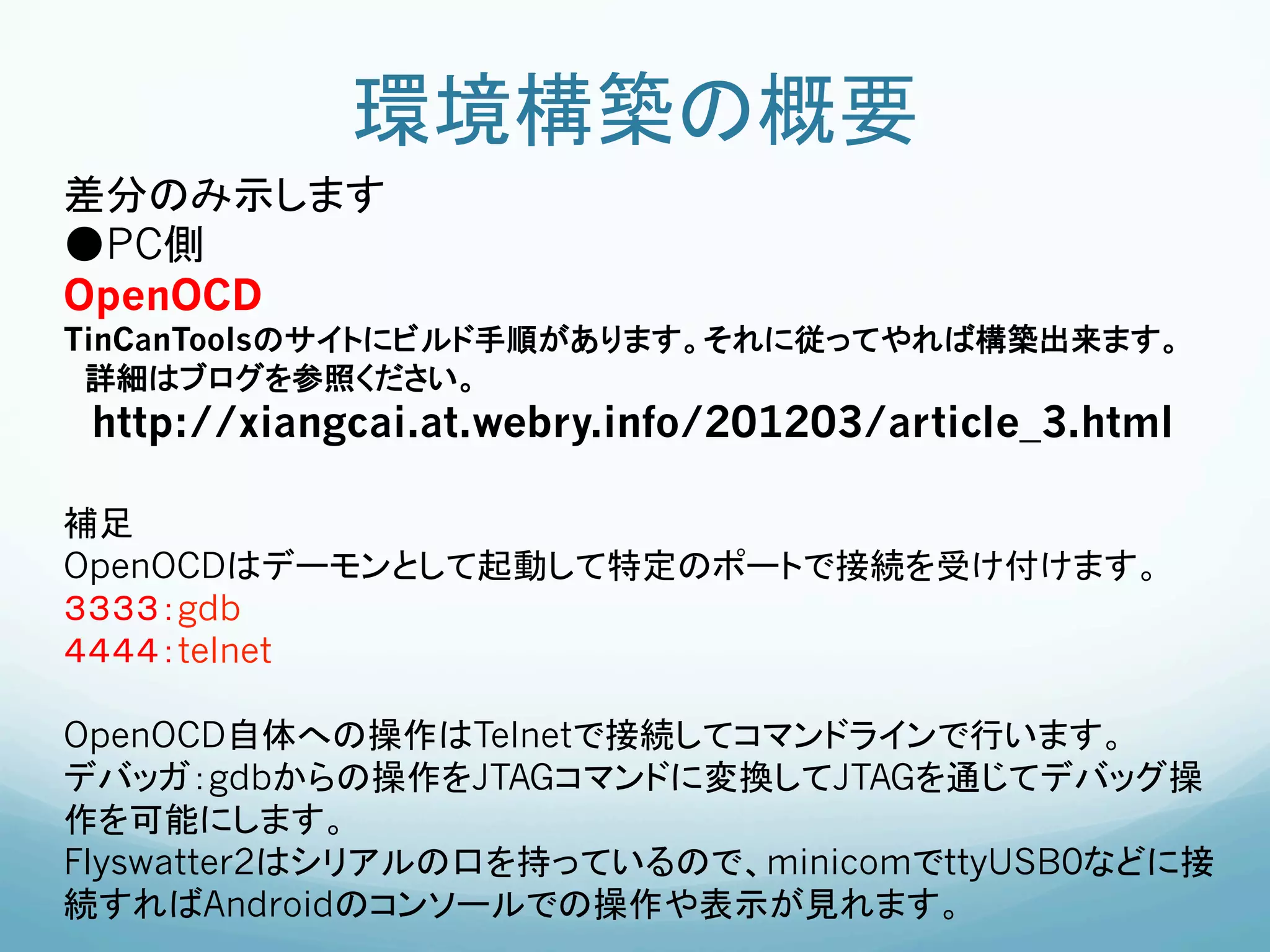 環境構築の概要	
差分のみ示します
●PC側
OpenOCD
TinCanToolsのサイトにビルド手順があります。それに従ってやれば構築出来ます。
 詳細はブログを参照ください。
 http://xiangcai.at.webry.info/201203/article_3.html

補足
OpenOCDはデーモンとして起動して特定のポートで接続を受け付けます。
３３３３：gdb
４４４４：telnet

OpenOCD自体への操作はTelnetで接続してコマンドラインで行います。
デバッガ：gdbからの操作をJTAGコマンドに変換してJTAGを通じてデバッグ操
作を可能にします。
Flyswatter2はシリアルの口を持っているので、minicomでttyUSB0などに接
続すればAndroidのコンソールでの操作や表示が見れます。
 