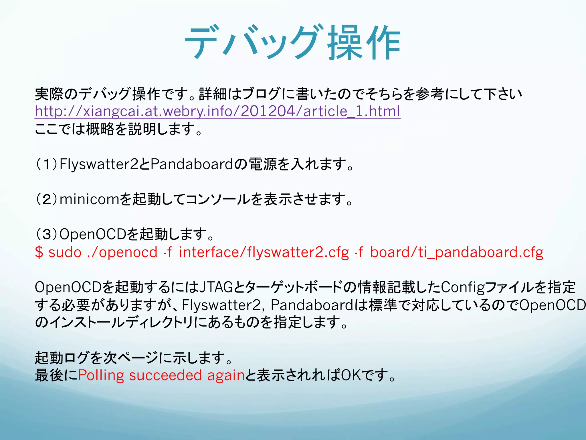 デバッグ操作	
実際のデバッグ操作です。詳細はブログに書いたのでそちらを参考にして下さい
http://xiangcai.at.webry.info/201204/article_1.html
ここでは概略を説明します。

（１）Flyswatter2とPandaboardの電源を入れます。

（２）minicomを起動してコンソールを表示させます。

（３）OpenOCDを起動します。	
$ sudo ./openocd -f interface/flyswatter2.cfg -f board/ti_pandaboard.cfg

OpenOCDを起動するにはJTAGとターゲットボードの情報記載したConfigファイルを指定
する必要がありますが、Flyswatter2, Pandaboardは標準で対応しているのでOpenOCD
のインストールディレクトリにあるものを指定します。

起動ログを次ページに示します。
最後にPolling succeeded againと表示されればOKです。	
 