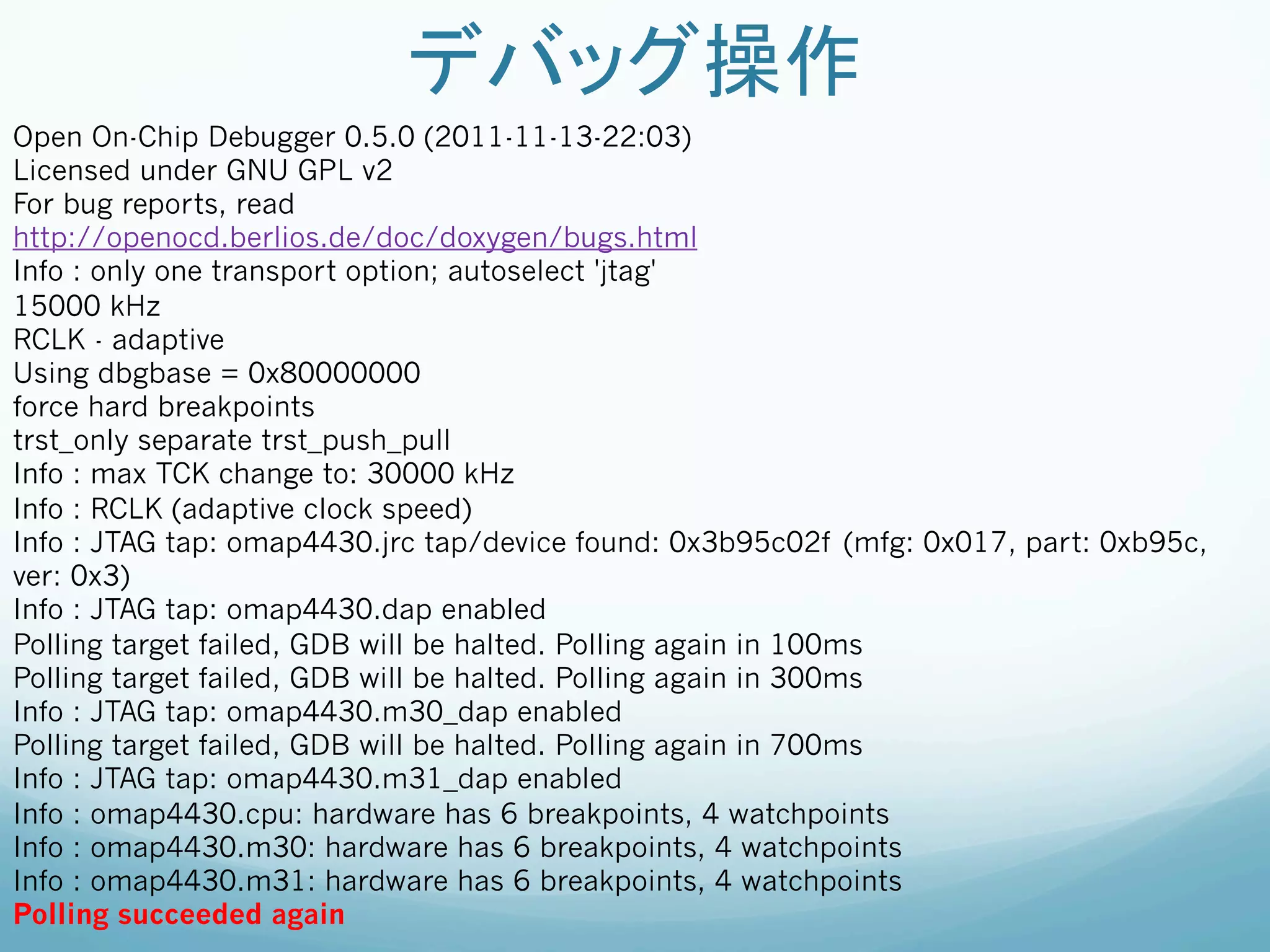 デバッグ操作	
Open On-Chip Debugger 0.5.0 (2011-11-13-22:03)
Licensed under GNU GPL v2
For bug reports, read
http://openocd.berlios.de/doc/doxygen/bugs.html
Info : only one transport option; autoselect 'jtag'
15000 kHz
RCLK - adaptive
Using dbgbase = 0x80000000
force hard breakpoints
trst_only separate trst_push_pull
Info : max TCK change to: 30000 kHz
Info : RCLK (adaptive clock speed)
Info : JTAG tap: omap4430.jrc tap/device found: 0x3b95c02f (mfg: 0x017, part: 0xb95c,
ver: 0x3)
Info : JTAG tap: omap4430.dap enabled
Polling target failed, GDB will be halted. Polling again in 100ms
Polling target failed, GDB will be halted. Polling again in 300ms
Info : JTAG tap: omap4430.m30_dap enabled
Polling target failed, GDB will be halted. Polling again in 700ms
Info : JTAG tap: omap4430.m31_dap enabled
Info : omap4430.cpu: hardware has 6 breakpoints, 4 watchpoints
Info : omap4430.m30: hardware has 6 breakpoints, 4 watchpoints
Info : omap4430.m31: hardware has 6 breakpoints, 4 watchpoints
Polling succeeded again
 