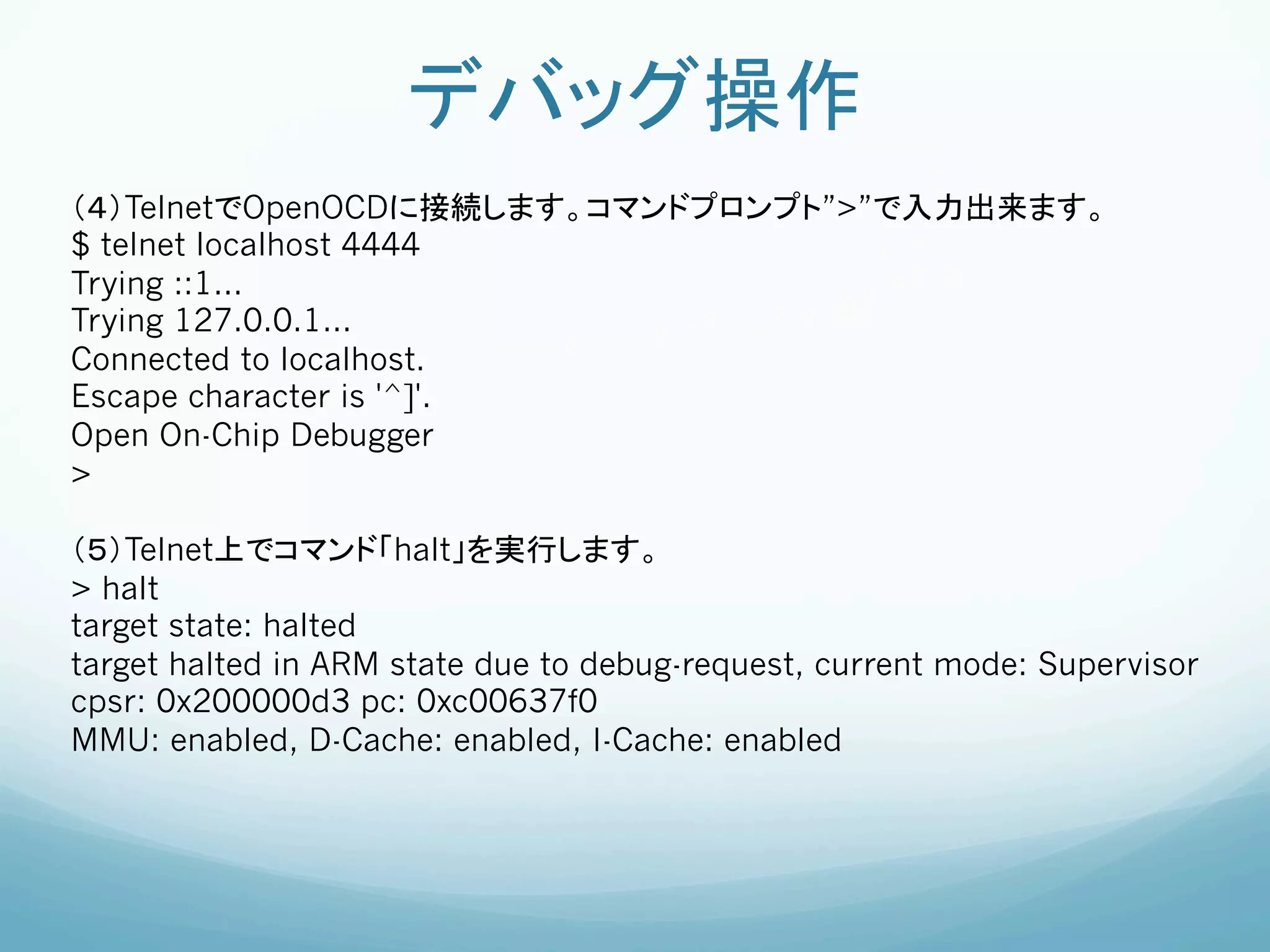 デバッグ操作	
（４）TelnetでOpenOCDに接続します。コマンドプロンプト”>”で入力出来ます。	
$ telnet localhost 4444
Trying ::1...
Trying 127.0.0.1...
Connected to localhost.
Escape character is '^]'.
Open On-Chip Debugger
>

（５）Telnet上でコマンド「halt」を実行します。	
> halt
target state: halted
target halted in ARM state due to debug-request, current mode: Supervisor
cpsr: 0x200000d3 pc: 0xc00637f0
MMU: enabled, D-Cache: enabled, I-Cache: enabled
 