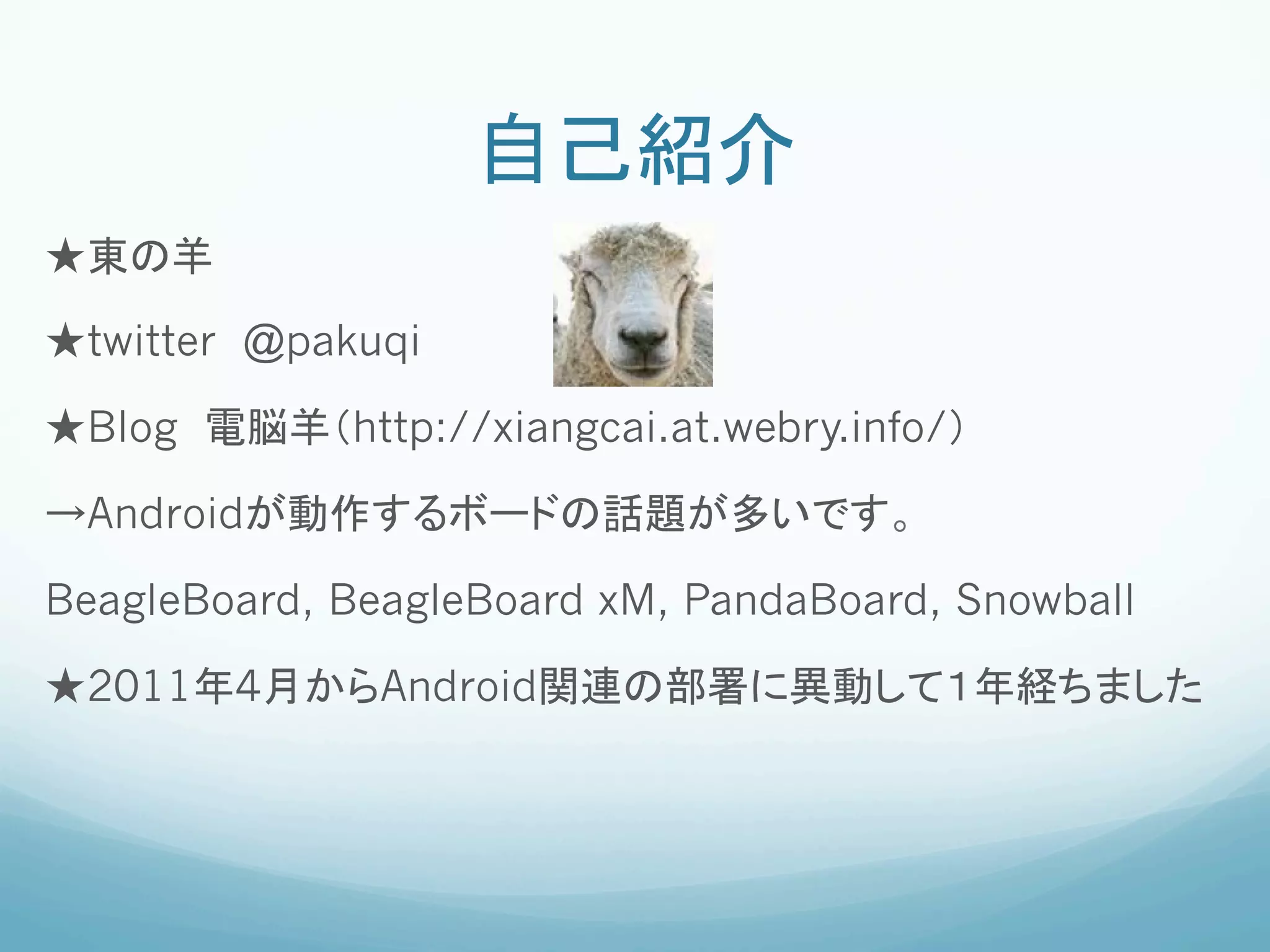 自己紹介	
★東の羊

★twitter @pakuqi

★Blog 電脳羊（http://xiangcai.at.webry.info/）

→Androidが動作するボードの話題が多いです。

BeagleBoard, BeagleBoard xM, PandaBoard, Snowball

★2011年4月からAndroid関連の部署に異動して１年経ちました
 