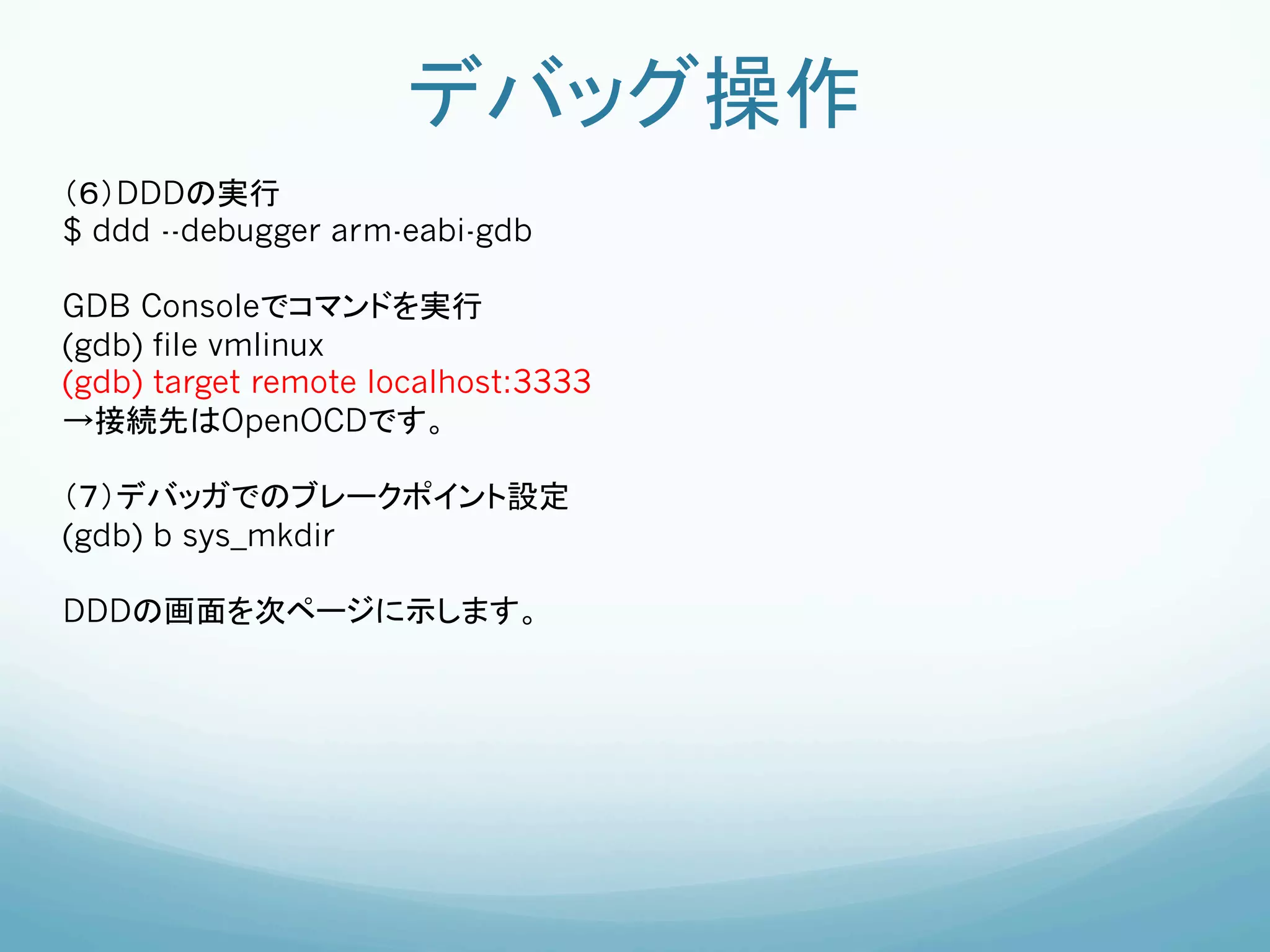 デバッグ操作	
（６）DDDの実行	
$ ddd --debugger arm-eabi-gdb

GDB Consoleでコマンドを実行	
(gdb) file vmlinux
(gdb) target remote localhost:3333
→接続先はOpenOCDです。

（７）デバッガでのブレークポイント設定
(gdb) b sys_mkdir

DDDの画面を次ページに示します。	
 