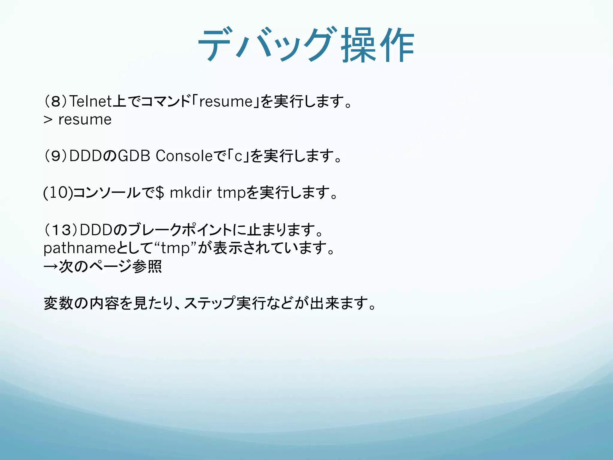 デバッグ操作	
（８）Telnet上でコマンド「resume」を実行します。	
> resume

（９）DDDのGDB Consoleで「c」を実行します。

(10)コンソールで$ mkdir tmpを実行します。	
	
（１３）DDDのブレークポイントに止まります。	
pathnameとして“tmp”が表示されています。
→次のページ参照

変数の内容を見たり、ステップ実行などが出来ます。	
	
 