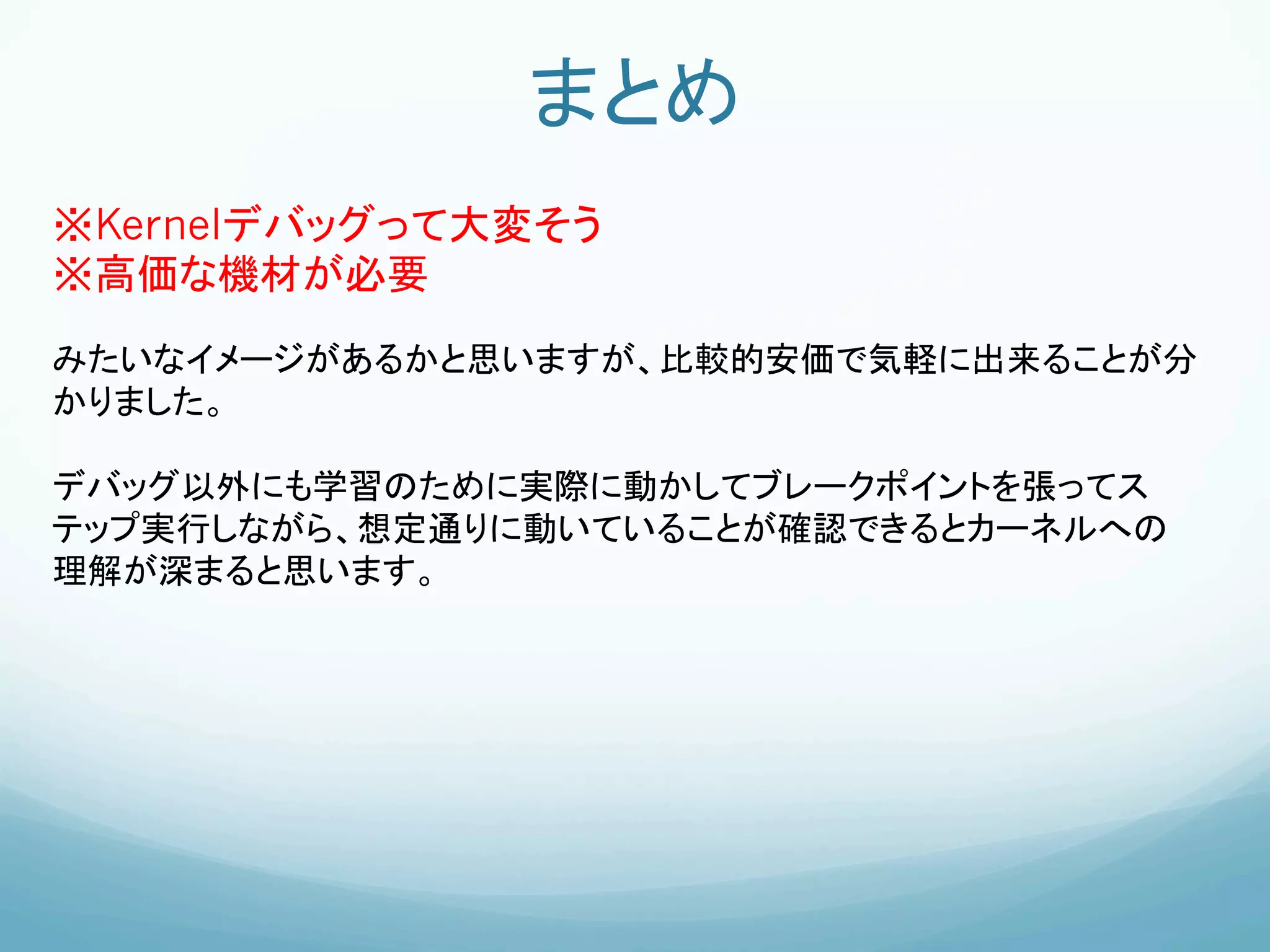まとめ	
※Kernelデバッグって大変そう
※高価な機材が必要
みたいなイメージがあるかと思いますが、比較的安価で気軽に出来ることが分
かりました。

デバッグ以外にも学習のために実際に動かしてブレークポイントを張ってス
テップ実行しながら、想定通りに動いていることが確認できるとカーネルへの
理解が深まると思います。


	
 