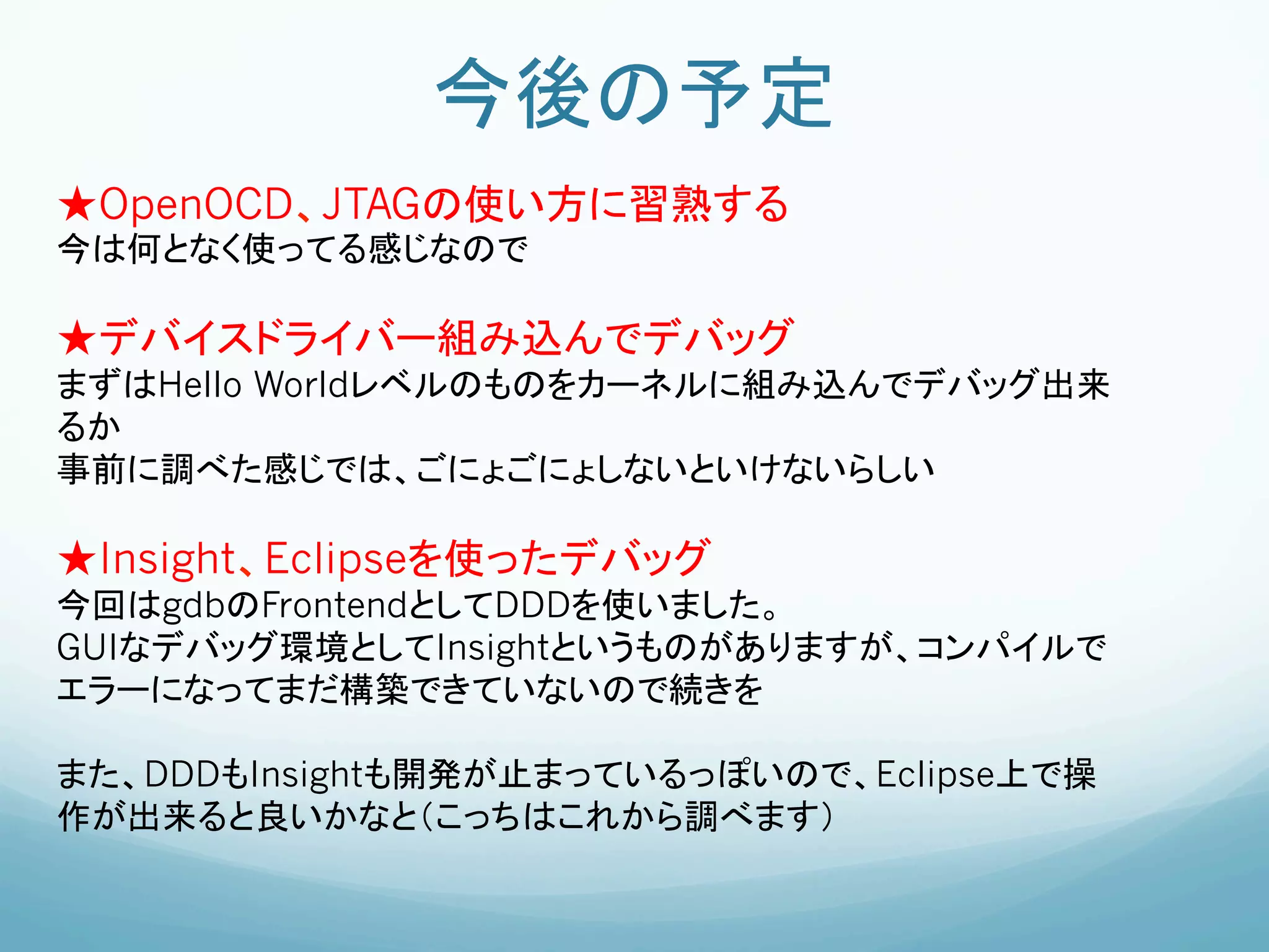 今後の予定	
★OpenOCD、JTAGの使い方に習熟する
今は何となく使ってる感じなので

★デバイスドライバー組み込んでデバッグ
まずはHello Worldレベルのものをカーネルに組み込んでデバッグ出来
るか
事前に調べた感じでは、ごにょごにょしないといけないらしい

★Insight、Eclipseを使ったデバッグ
今回はgdbのFrontendとしてDDDを使いました。
GUIなデバッグ環境としてInsightというものがありますが、コンパイルで
エラーになってまだ構築できていないので続きを

また、DDDもInsightも開発が止まっているっぽいので、Eclipse上で操
作が出来ると良いかなと（こっちはこれから調べます）
 