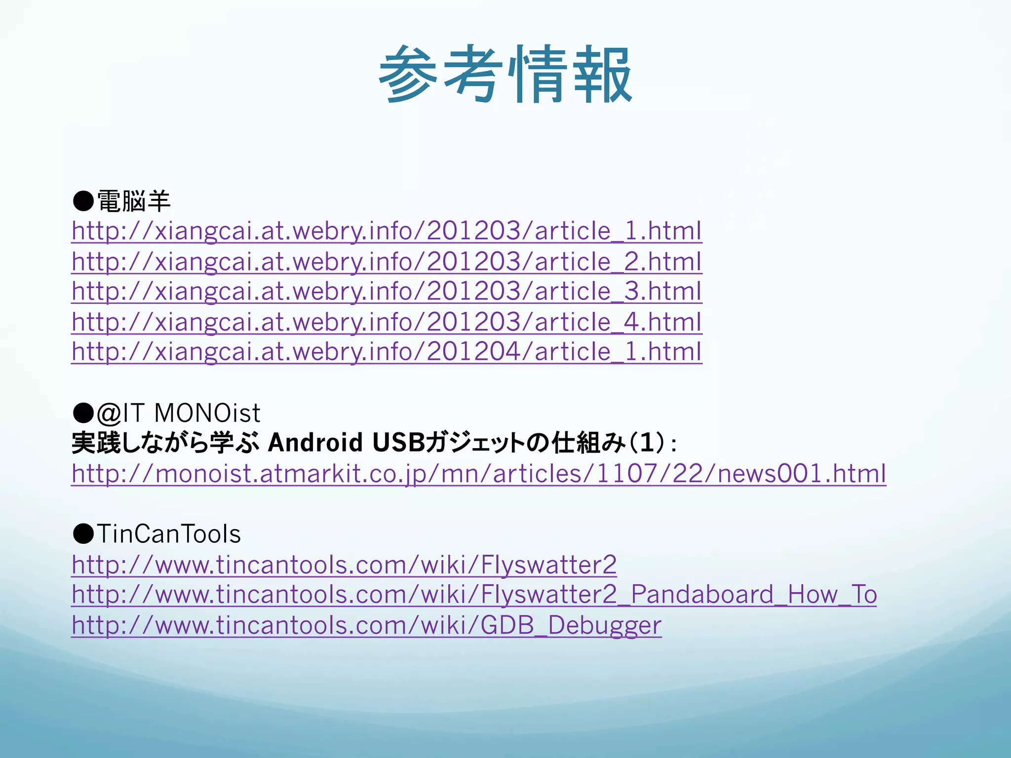 参考情報	
●電脳羊
http://xiangcai.at.webry.info/201203/article_1.html
http://xiangcai.at.webry.info/201203/article_2.html
http://xiangcai.at.webry.info/201203/article_3.html
http://xiangcai.at.webry.info/201203/article_4.html
http://xiangcai.at.webry.info/201204/article_1.html

●@IT MONOist
実践しながら学ぶ Android USBガジェットの仕組み（1）：
http://monoist.atmarkit.co.jp/mn/articles/1107/22/news001.html

●TinCanTools
http://www.tincantools.com/wiki/Flyswatter2
http://www.tincantools.com/wiki/Flyswatter2_Pandaboard_How_To
http://www.tincantools.com/wiki/GDB_Debugger
 
