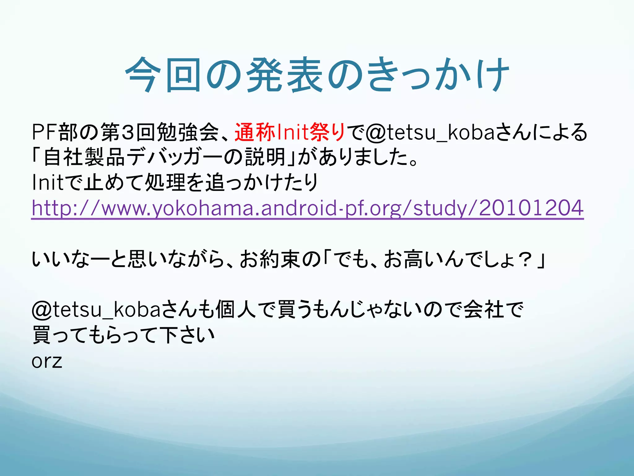 今回の発表のきっかけ	
PF部の第３回勉強会、通称Init祭りで@tetsu_kobaさんによる
「自社製品デバッガーの説明」がありました。
Initで止めて処理を追っかけたり
http://www.yokohama.android-pf.org/study/20101204

いいなーと思いながら、お約束の「でも、お高いんでしょ？」

@tetsu_kobaさんも個人で買うもんじゃないので会社で
買ってもらって下さい
orz




	
 